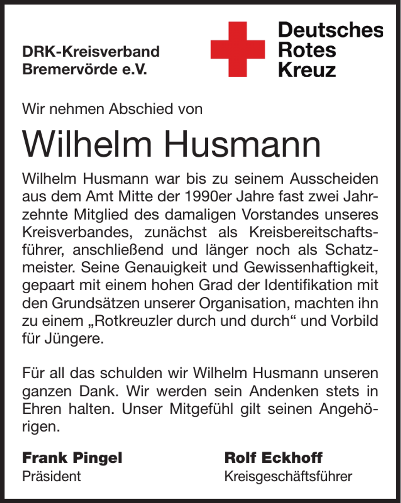 <p>DRK-Kreisverband<br />Bremervörde e.V.<br />Wir nehmen Abschied von</p><p>Wilhelm Husmann</p><p>Wilhelm Husmann war bis zu seinem Ausscheiden<br />aus dem Amt Mitte der 1990er Jahre fast zwei Jahrzehnte Mitglied des damaligen Vorstandes unseres<br />Kreisverbandes, zunächst als Kreisbereitschaftsführer, anschließend und länger noch als Schatzmeister. Seine Genauigkeit und Gewissenhaftigkeit,<br />gepaart mit einem hohen Grad der Identifikation mit<br />den Grundsätzen unserer Organisation, machten ihn<br />zu einem „Rotkreuzler durch und durch“ und Vorbild<br />für Jüngere.<br />Für all das schulden wir Wilhelm Husmann unseren<br />ganzen Dank. Wir werden sein Andenken stets in<br />Ehren halten. Unser Mitgefühl gilt seinen Angehörigen.<br />Frank Pingel<br />Präsident</p><p>Rolf Eckhoff</p><p>Kreisgeschäftsführer</p>