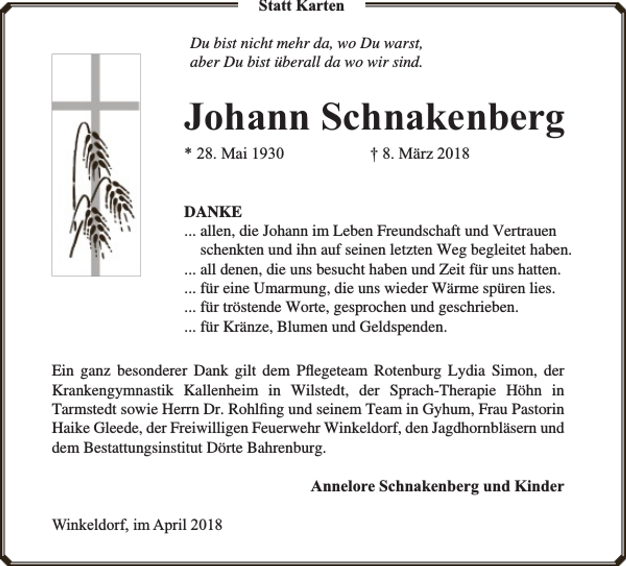 <p>Statt Karten<br />Du bist nicht mehr da, wo Du warst,<br />aber Du bist überall da wo wir sind.</p><p>Johann Schnakenberg<br />* 28. Mai 1930</p><p>† 8. März 2018</p><p>DANKE<br />... allen, die Johann im Leben Freundschaft und Vertrauen<br />schenkten und ihn auf seinen letzten Weg begleitet haben.<br />... all denen, die uns besucht haben und Zeit für uns hatten.<br />... für eine Umarmung, die uns wieder Wärme spüren lies.<br />... für tröstende Worte, gesprochen und geschrieben.<br />... für Kränze, Blumen und Geldspenden.<br />Ein ganz besonderer Dank gilt dem Pﬂegeteam Rotenburg Lydia Simon, der<br />Krankengymnastik Kallenheim in Wilstedt, der Sprach-Therapie Höhn in<br />Tarmstedt sowie Herrn Dr. Rohlﬁng und seinem Team in Gyhum, Frau Pastorin<br />Haike Gleede, der Freiwilligen Feuerwehr Winkeldorf, den Jagdhornbläsern und<br />dem Bestattungsinstitut Dörte Bahrenburg.</p><p>Annelore Schnakenberg und Kinder<br />Winkeldorf, im April 2018</p>