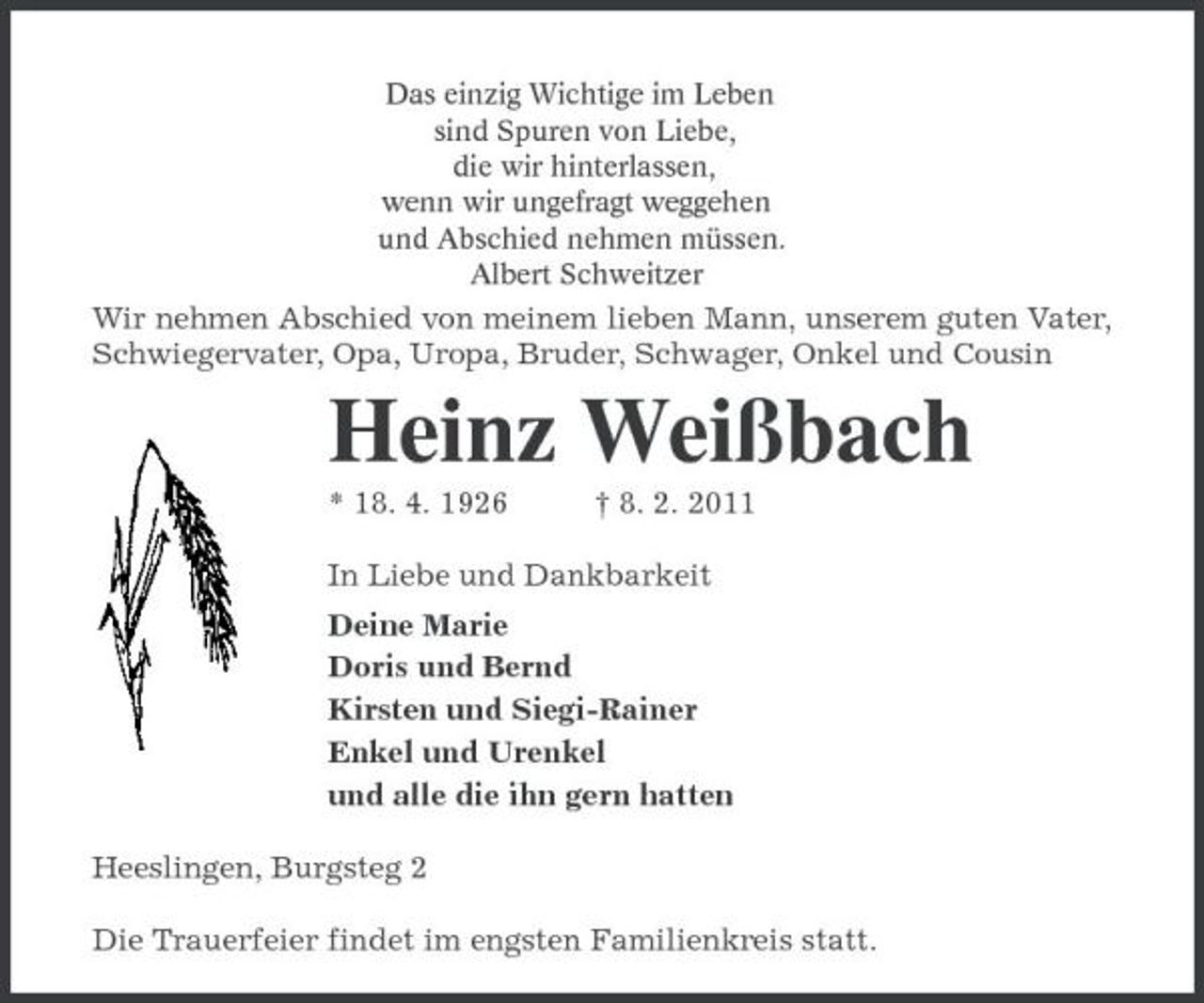 <p>Das einzig Wichtige im Leben<br />sind Spuren von Liebe,<br />die wir hinterlassen,<br />wenn wir ungefragt weggehen<br />und Abschied nehmen müssen.<br />Albert Schweitzer<br />Wir nehmen Abschied von meinem lieben Mann, unserem guten Vater, Schwiegervater, Opa, Uropa, Bruder, Schwager, Onkel und Cousin<br />Heinz Weißbach<br />* 18. 4. 1926 † 8. 2. 2011<br />In Liebe und Dankbarkeit<br />Deine Marie<br />Doris und Bernd<br />Kirsten und Siegi-Rainer<br />Enkel und Urenkel<br />und alle die ihn gern hatten<br />Heeslingen, Burgsteg 2<br />Die Trauerfeier findet im engsten Familienkreis statt.</p>