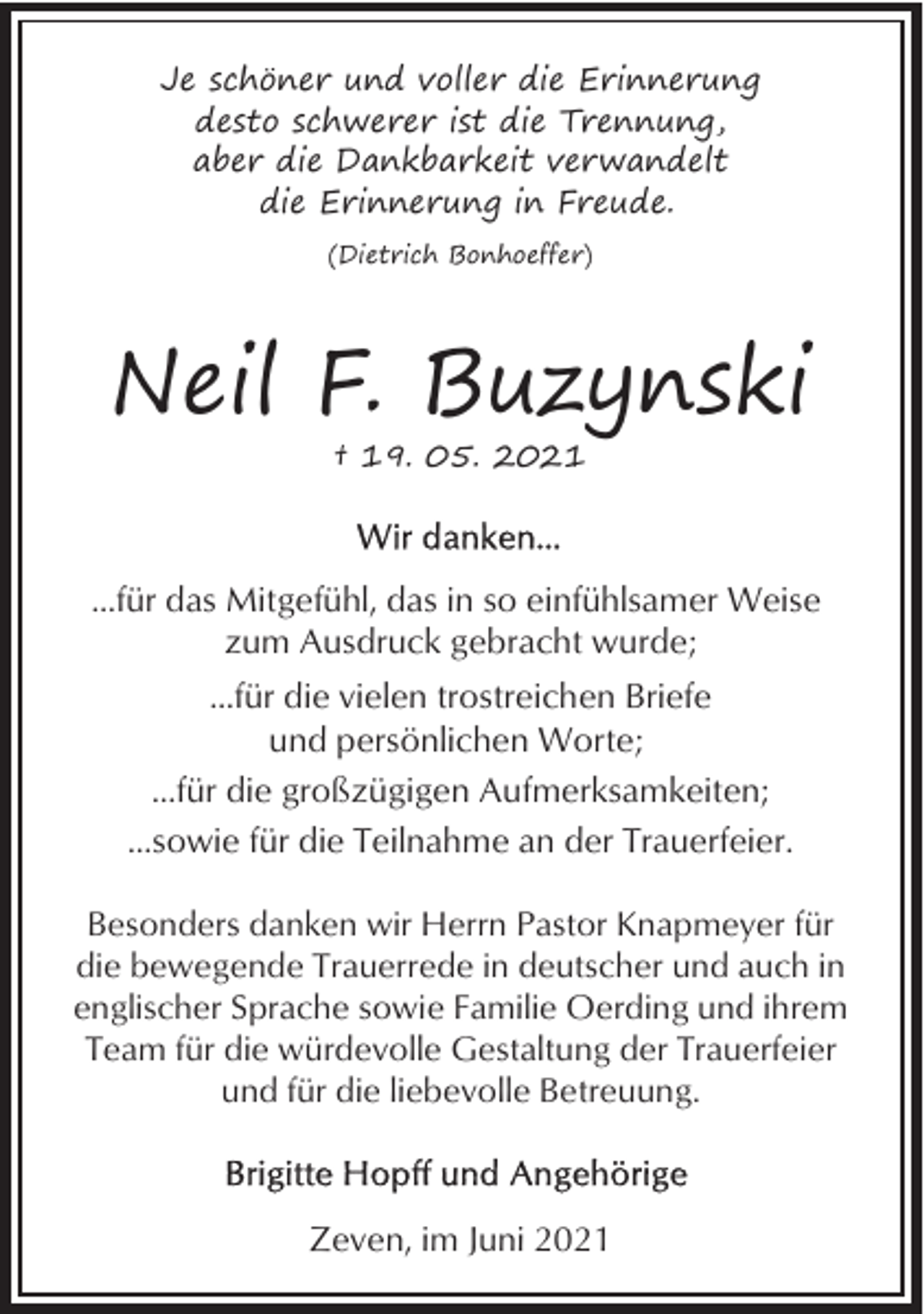 <p>Je schöner und voller die Erinnerung<br />desto schwerer ist die Trennung,<br />aber die Dankbarkeit verwandelt<br />die Erinnerung in Freude.<br />(Dietrich Bonhoeffer)</p>
<p>Neil F. Buzynski<br />† 19. 05. 2021</p>
<p>...für das Mitgefühl, das in so einfühlsamer Weise<br />zum Ausdruck gebracht wurde;<br />...für die vielen trostreichen Briefe<br />und persönlichen Worte;<br />...für die großzügigen Aufmerksamkeiten;<br />...sowie für die Teilnahme an der Trauerfeier.<br />Besonders danken wir Herrn Pastor Knapmeyer für<br />die bewegende Trauerrede in deutscher und auch in<br />englischer Sprache sowie Familie Oerding und ihrem<br />Team für die würdevolle Gestaltung der Trauerfeier<br />und für die liebevolle Betreuung.</p>
<p>Zeven, im Juni 2021</p>
