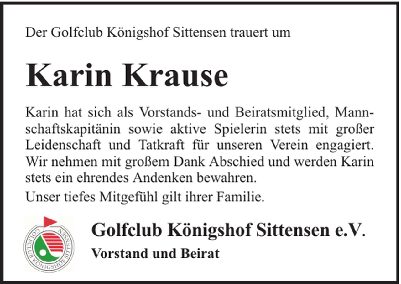 <p>Der Golfclub Königshof Sittensen trauert um</p><p>Karin Krause<br />Karin hat sich als Vorstands- und Beiratsmitglied, Mannschaftskapitänin sowie aktive Spielerin stets mit großer<br />Leidenschaft und Tatkraft für unseren Verein engagiert.<br />Wir nehmen mit großem Dank Abschied und werden Karin<br />stets ein ehrendes Andenken bewahren.<br />Unser tiefes Mitgefühl gilt ihrer Familie.</p><p>Golfclub Königshof Sittensen e.V.<br />Vorstand und Beirat</p>
