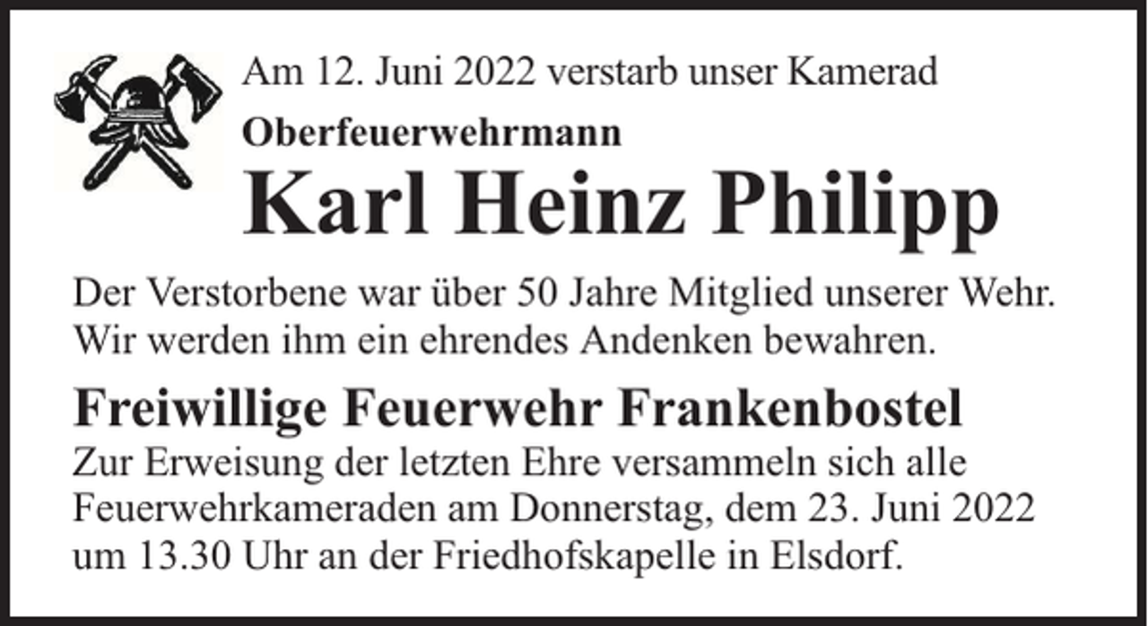 <p>Am 12. Juni 2022 verstarb unser Kamerad<br />Oberfeuerwehrmann</p><p>Karl Heinz Philipp</p><p>Der Verstorbene war über 50 Jahre Mitglied unserer Wehr.<br />Wir werden ihm ein ehrendes Andenken bewahren.</p><p>Freiwillige Feuerwehr Frankenbostel</p><p>Zur Erweisung der letzten Ehre versammeln sich alle<br />Feuerwehrkameraden am Donnerstag, dem 23. Juni 2022<br />um 13.30 Uhr an der Friedhofskapelle in Elsdorf.</p>
