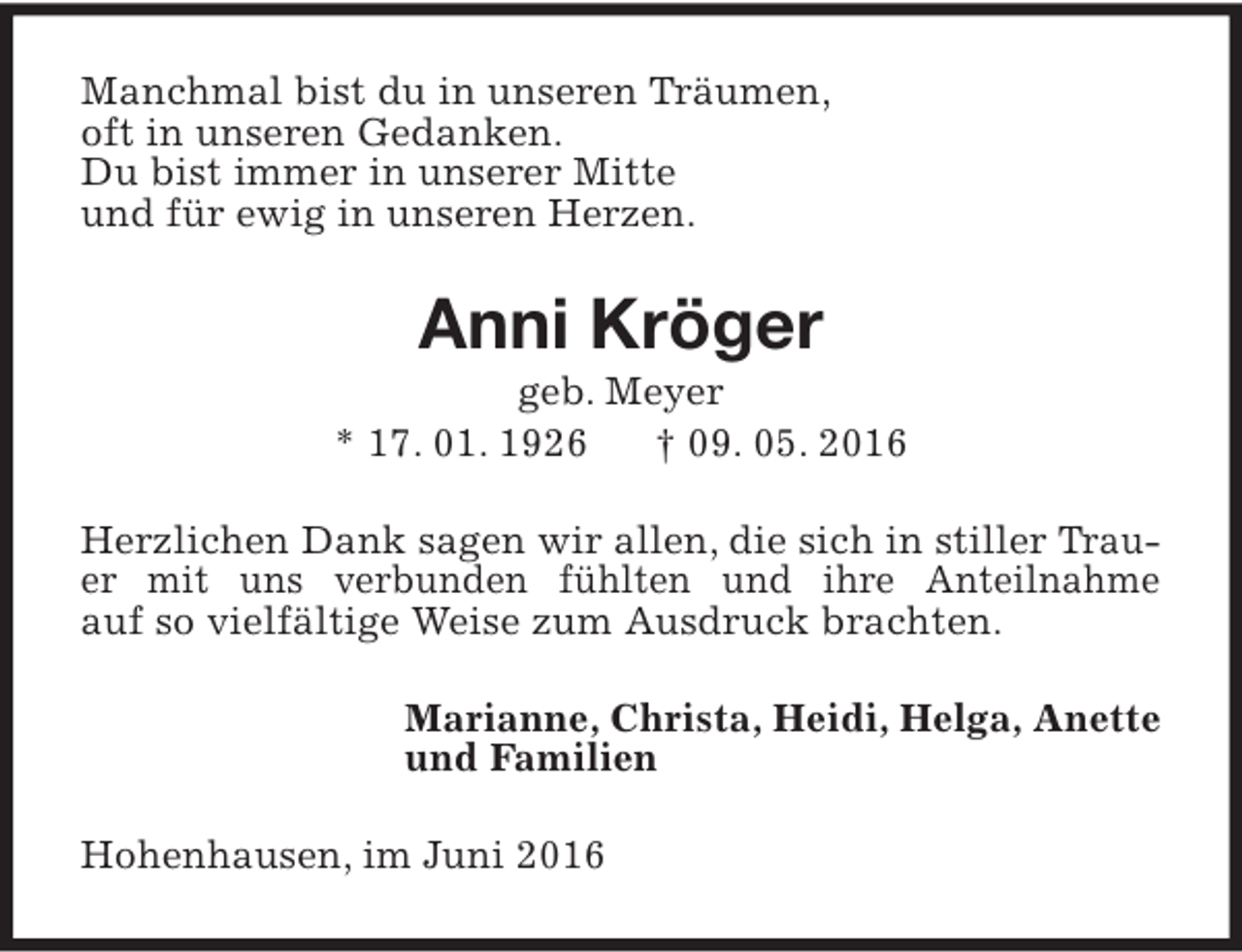 <p>Manchmal bist du in unseren Träumen,<br />oft in unseren Gedanken.<br />Du bist immer in unserer Mitte<br />und für ewig in unseren Herzen.</p><p>Anni Kröger</p><p>geb. Meyer<br />* 17. 01. 1926<br />† 09. 05. 2016<br />Herzlichen Dank sagen wir allen, die sich in stiller Trauer mit uns verbunden fühlten und ihre Anteilnahme<br />auf so vielfältige Weise zum Ausdruck brachten.<br />Marianne, Christa, Heidi, Helga, Anette<br />und Familien<br />Hohenhausen, im Juni 2016</p>