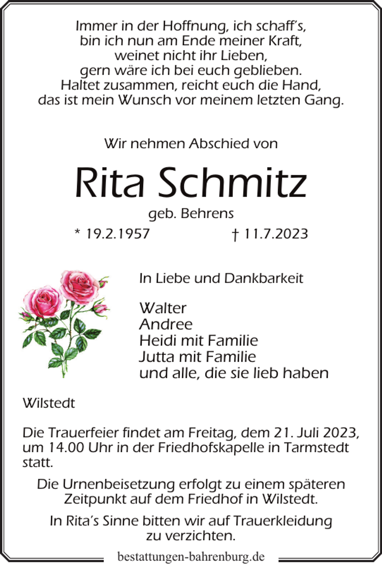 <p>Immer in der Hoffnung, ich schaff’s,<br />bin ich nun am Ende meiner Kraft,<br />weinet nicht ihr Lieben,<br />gern wäre ich bei euch geblieben.<br />Haltet zusammen, reicht euch die Hand,<br />das ist mein Wunsch vor meinem letzten Gang.<br />Wir nehmen Abschied von</p><p>Rita Schmitz</p><p>geb. Behrens<br />* 19.2.1957<br />† 11.7.2023<br />In Liebe und Dankbarkeit</p><p>Walter<br />Andree<br />Heidi mit Familie<br />Jutta mit Familie<br />und alle, die sie lieb haben<br />Wilstedt<br />Die Trauerfeier findet am Freitag, dem 21. Juli 2023,<br />um 14.00 Uhr in der Friedhofskapelle in Tarmstedt<br />statt.<br />Die Urnenbeisetzung erfolgt zu einem späteren<br />Zeitpunkt auf dem Friedhof in Wilstedt.<br />In Rita’s Sinne bitten wir auf Trauerkleidung<br />zu verzichten.<br />bestattungen-bahrenburg.de</p>