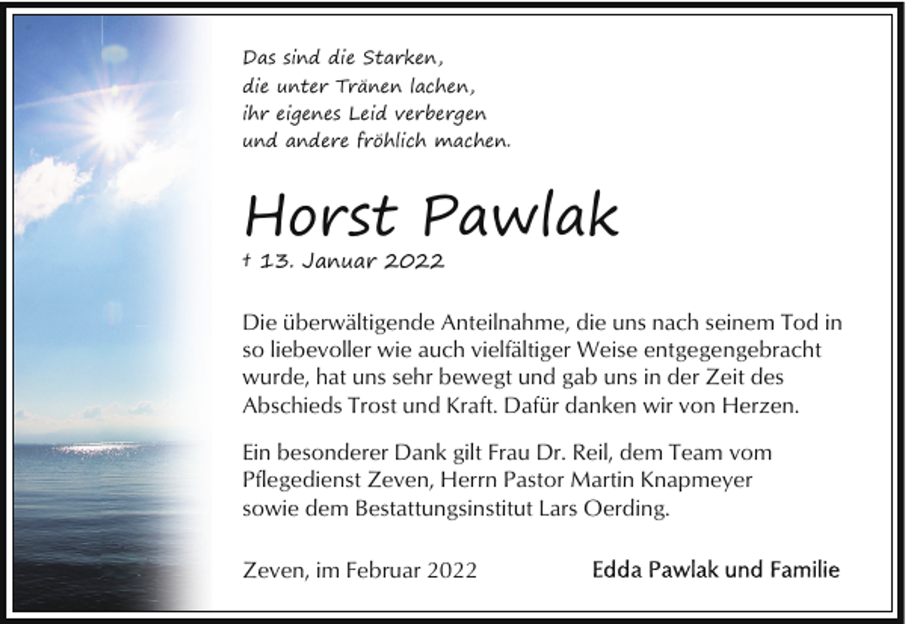 <p>Das sind die Starken,<br />die unter Tränen lachen,<br />ihr eigenes Leid verbergen<br />und andere fröhlich machen.</p><p>Horst Pawlak<br />† 13. Januar 2022</p><p>Die überwältigende Anteilnahme, die uns nach seinem Tod in<br />so liebevoller wie auch vielfältiger Weise entgegengebracht<br />wurde, hat uns sehr bewegt und gab uns in der Zeit des<br />Abschieds Trost und Kraft. Dafür danken wir von Herzen.<br />Ein besonderer Dank gilt Frau Dr. Reil, dem Team vom<br />Pflegedienst Zeven, Herrn Pastor Martin Knapmeyer<br />sowie dem Bestattungsinstitut Lars Oerding.<br />Zeven, im Februar 2022</p>