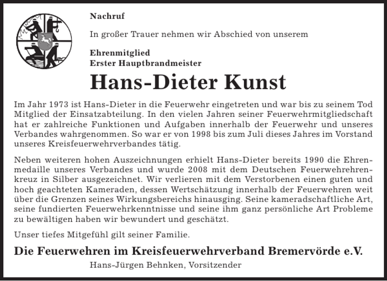 <p>Nachruf<br />In großer Trauer nehmen wir Abschied von unserem<br />Ehrenmitglied<br />Erster Hauptbrandmeister</p><p>Hans-Dieter Kunst<br />Im Jahr 1973 ist Hans-Dieter in die Feuerwehr eingetreten und war bis zu seinem Tod<br />Mitglied der Einsatzabteilung. In den vielen Jahren seiner Feuerwehrmitgliedschaft<br />hat er zahlreiche Funktionen und Aufgaben innerhalb der Feuerwehr und unseres<br />Verbandes wahrgenommen. So war er von 1998 bis zum Juli dieses Jahres im Vorstand<br />unseres Kreisfeuerwehrverbandes tätig.<br />Neben weiteren hohen Auszeichnungen erhielt Hans-Dieter bereits 1990 die Ehrenmedaille unseres Verbandes und wurde 2008 mit dem Deutschen Feuerwehrehrenkreuz in Silber ausgezeichnet. Wir verlieren mit dem Verstorbenen einen guten und<br />hoch geachteten Kameraden, dessen Wertschätzung innerhalb der Feuerwehren weit<br />über die Grenzen seines Wirkungsbereichs hinausging. Seine kameradschaftliche Art,<br />seine fundierten Feuerwehrkenntnisse und seine ihm ganz persönliche Art Probleme<br />zu bewältigen haben wir bewundert und geschätzt.<br />Unser tiefes Mitgefühl gilt seiner Familie.</p><p>Die Feuerwehren im Kreisfeuerwehrverband Bremervörde e.V.<br />Hans-Jürgen Behnken, Vorsitzender</p>