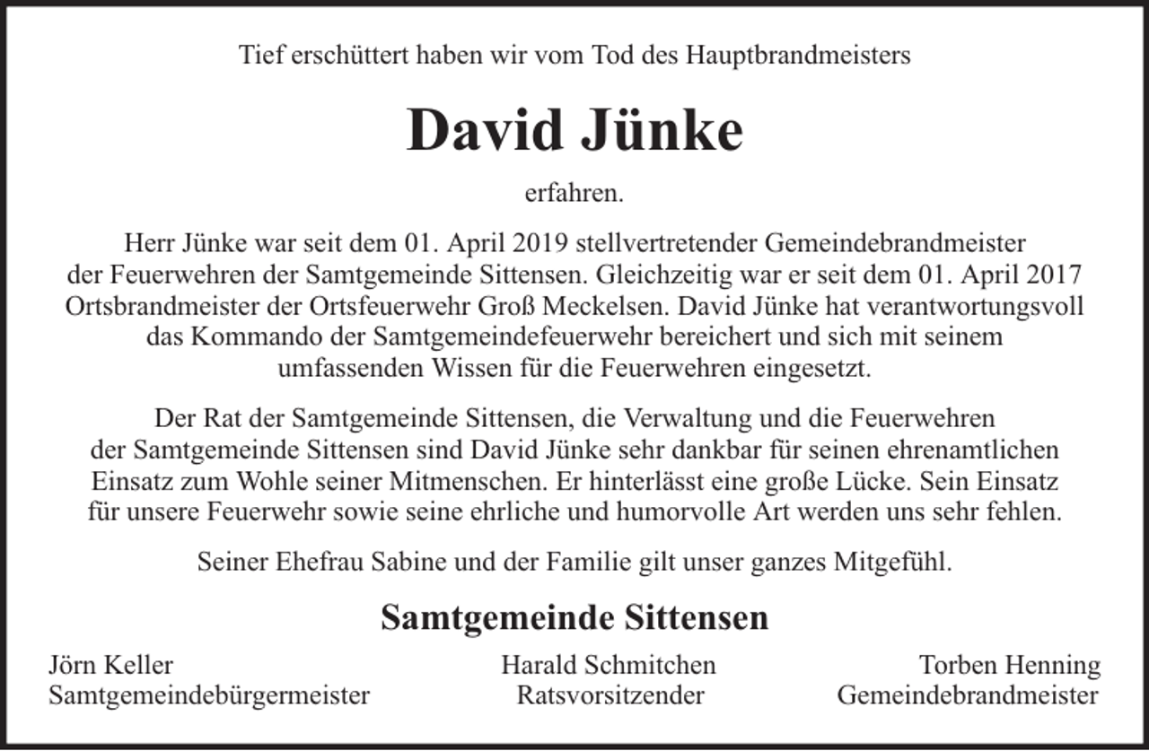 <p>Tief erschüttert haben wir vom Tod des Hauptbrandmeisters</p><p>David Jünke<br />erfahren.<br />Herr Jünke war seit dem 01. April 2019 stellvertretender Gemeindebrandmeister<br />der Feuerwehren der Samtgemeinde Sittensen. Gleichzeitig war er seit dem 01. April 2017<br />Ortsbrandmeister der Ortsfeuerwehr Groß Meckelsen. David Jünke hat verantwortungsvoll<br />das Kommando der Samtgemeindefeuerwehr bereichert und sich mit seinem<br />umfassenden Wissen für die Feuerwehren eingesetzt.<br />Der Rat der Samtgemeinde Sittensen, die Verwaltung und die Feuerwehren<br />der Samtgemeinde Sittensen sind David Jünke sehr dankbar für seinen ehrenamtlichen<br />Einsatz zum Wohle seiner Mitmenschen. Er hinterlässt eine große Lücke. Sein Einsatz<br />für unsere Feuerwehr sowie seine ehrliche und humorvolle Art werden uns sehr fehlen.<br />Seiner Ehefrau Sabine und der Familie gilt unser ganzes Mitgefühl.</p><p>Samtgemeinde Sittensen<br />Jörn Keller<br />Samtgemeindebürgermeister</p><p>Harald Schmitchen<br />Ratsvorsitzender</p><p>Torben Henning<br />Gemeindebrandmeister</p>