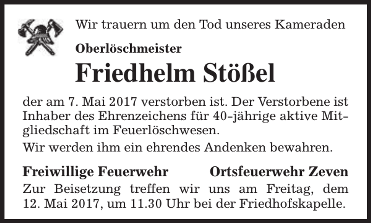 <p>Wir trauern um den Tod unseres Kameraden<br />Oberlöschmeister</p><p>Friedhelm Stößel<br />der am 7. Mai 2017 verstorben ist. Der Verstorbene ist<br />Inhaber des Ehrenzeichens für 40-jährige aktive Mitgliedschaft im Feuerlöschwesen.<br />Wir werden ihm ein ehrendes Andenken bewahren.</p><p>Freiwillige Feuerwehr</p><p>Ortsfeuerwehr Zeven</p><p>Zur Beisetzung treffen wir uns am Freitag, dem<br />12. Mai 2017, um 11.30 Uhr bei der Friedhofskapelle.</p>