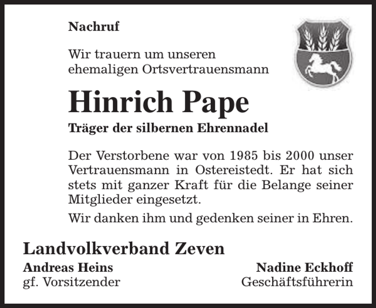 <p>Nachruf<br />Wir trauern um unseren<br />ehemaligen Ortsvertrauensmann</p><p>Hinrich Pape</p><p>Träger der silbernen Ehrennadel<br />Der Verstorbene war von 1985 bis 2000 unser<br />Vertrauensmann in Ostereistedt. Er hat sich<br />stets mit ganzer Kraft für die Belange seiner<br />Mitglieder eingesetzt.<br />Wir danken ihm und gedenken seiner in Ehren.</p><p>Landvolkverband Zeven<br />Andreas Heins<br />gf. Vorsitzender</p><p>Nadine Eckhoff<br />Geschäftsführerin</p>