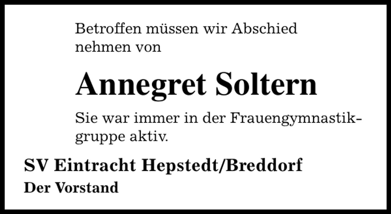 <p>Betroffen müssen wir Abschied<br />nehmen von</p>
<p>Annegret Soltern<br />Sie war immer in der Frauengymnastikgruppe aktiv.</p>
<p>SV Eintracht Hepstedt/Breddorf<br />Der Vorstand</p>