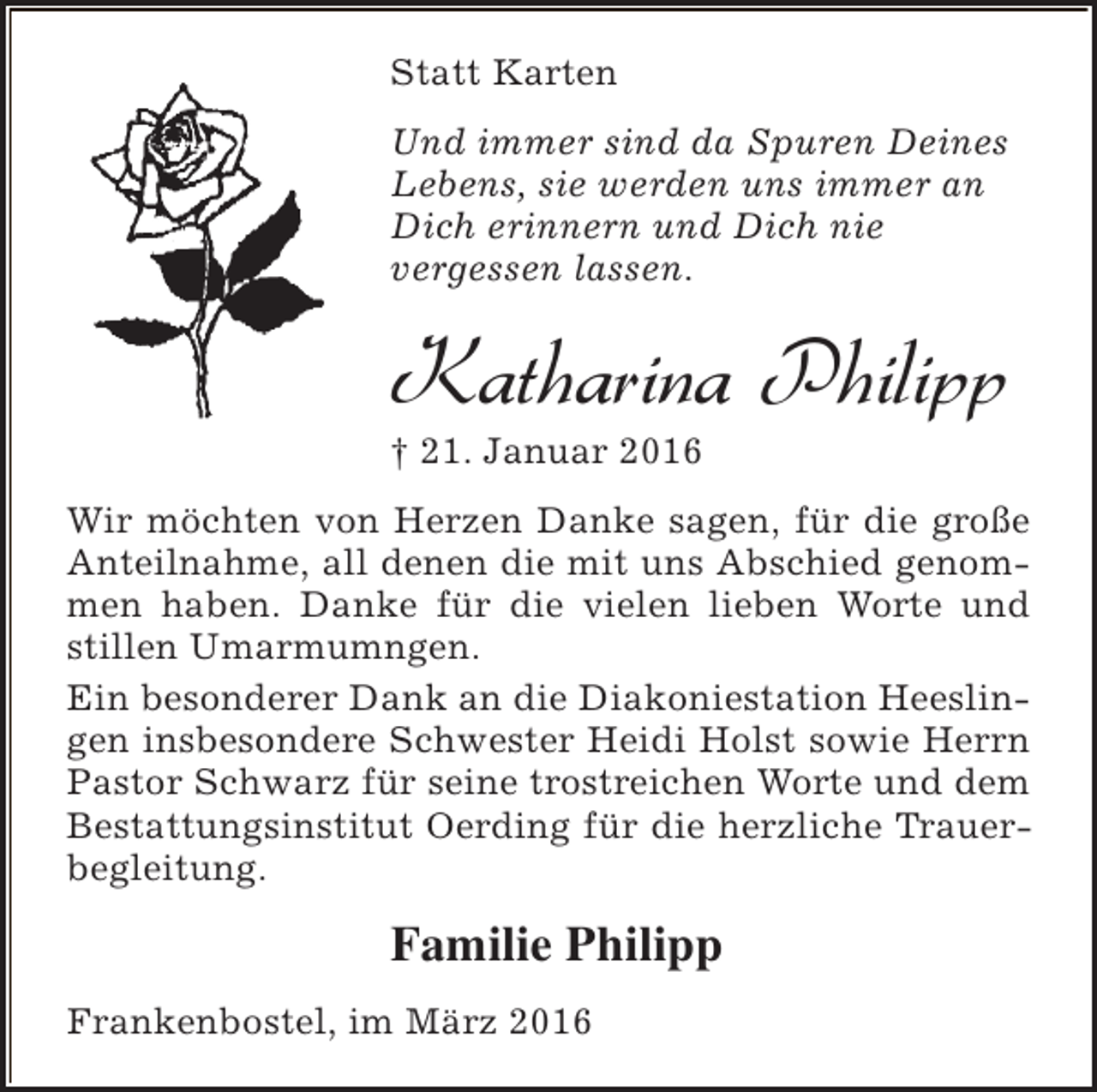 <p>Statt Karten<br />Und immer sind da Spuren Deines<br />Lebens, sie werden uns immer an<br />Dich erinnern und Dich nie<br />vergessen lassen.</p><p>Katharina Philipp<br />† 21. Januar 2016</p><p>Wir möchten von Herzen Danke sagen, für die große<br />Anteilnahme, all denen die mit uns Abschied genommen haben. Danke für die vielen lieben Worte und<br />stillen Umarmumngen.<br />Ein besonderer Dank an die Diakoniestation Heeslingen insbesondere Schwester Heidi Holst sowie Herrn<br />Pastor Schwarz für seine trostreichen Worte und dem<br />Bestattungsinstitut Oerding für die herzliche Trauerbegleitung.</p><p>Familie Philipp<br />Frankenbostel, im März 2016</p>