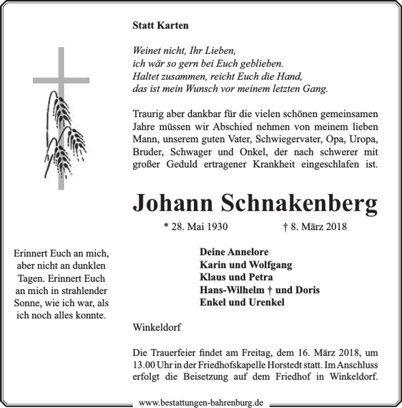 <p>Statt Karten<br />Weinet nicht, Ihr Lieben,<br />ich wär so gern bei Euch geblieben.<br />Haltet zusammen, reicht Euch die Hand,<br />das ist mein Wunsch vor meinem letzten Gang.<br />Traurig aber dankbar für die vielen schönen gemeinsamen<br />Jahre müssen wir Abschied nehmen von meinem lieben<br />Mann, unserem guten Vater, Schwiegervater, Opa, Uropa,<br />Bruder, Schwager und Onkel, der nach schwerer mit<br />großer Geduld ertragener Krankheit eingeschlafen ist.</p><p>Johann Schnakenberg<br />* 28. Mai 1930</p><p>Erinnert Euch an mich,<br />aber nicht an dunklen<br />Tagen. Erinnert Euch<br />an mich in strahlender<br />Sonne, wie ich war, als<br />ich noch alles konnte.</p><p>† 8. März 2018</p><p>Deine Annelore<br />Karin und Wolfgang<br />Klaus und Petra<br />Hans-Wilhelm † und Doris<br />Enkel und Urenkel<br />Winkeldorf<br />Die Trauerfeier ﬁndet am Freitag, dem 16. März 2018, um<br />13.00 Uhr in der Friedhofskapelle Horstedt statt. Im Anschluss<br />erfolgt die Beisetzung auf dem Friedhof in Winkeldorf.<br />www.bbestattungen-bbahhrenbburg.dde</p>