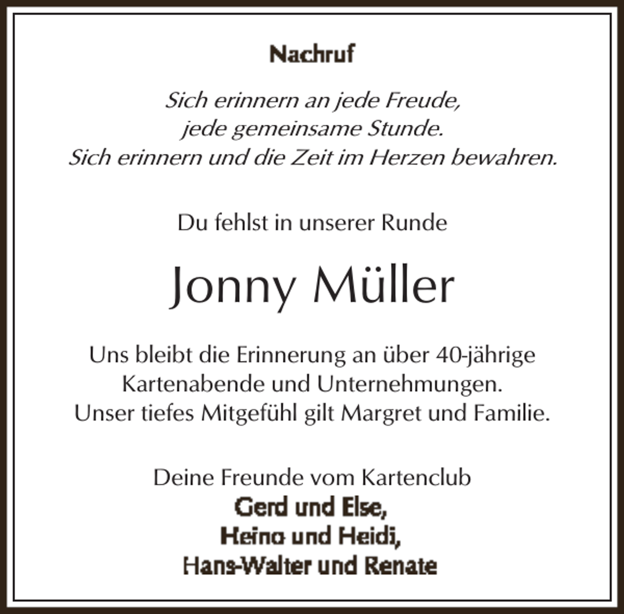 <p>Sich erinnern an jede Freude,<br />jede gemeinsame Stunde.<br />Sich erinnern und die Zeit im Herzen bewahren.<br />Du fehlst in unserer Runde</p><p>Jonny Müller<br />Uns bleibt die Erinnerung an über 40-jährige<br />Kartenabende und Unternehmungen.<br />Unser tiefes Mitgefühl gilt Margret und Familie.<br />Deine Freunde vom Kartenclub</p>