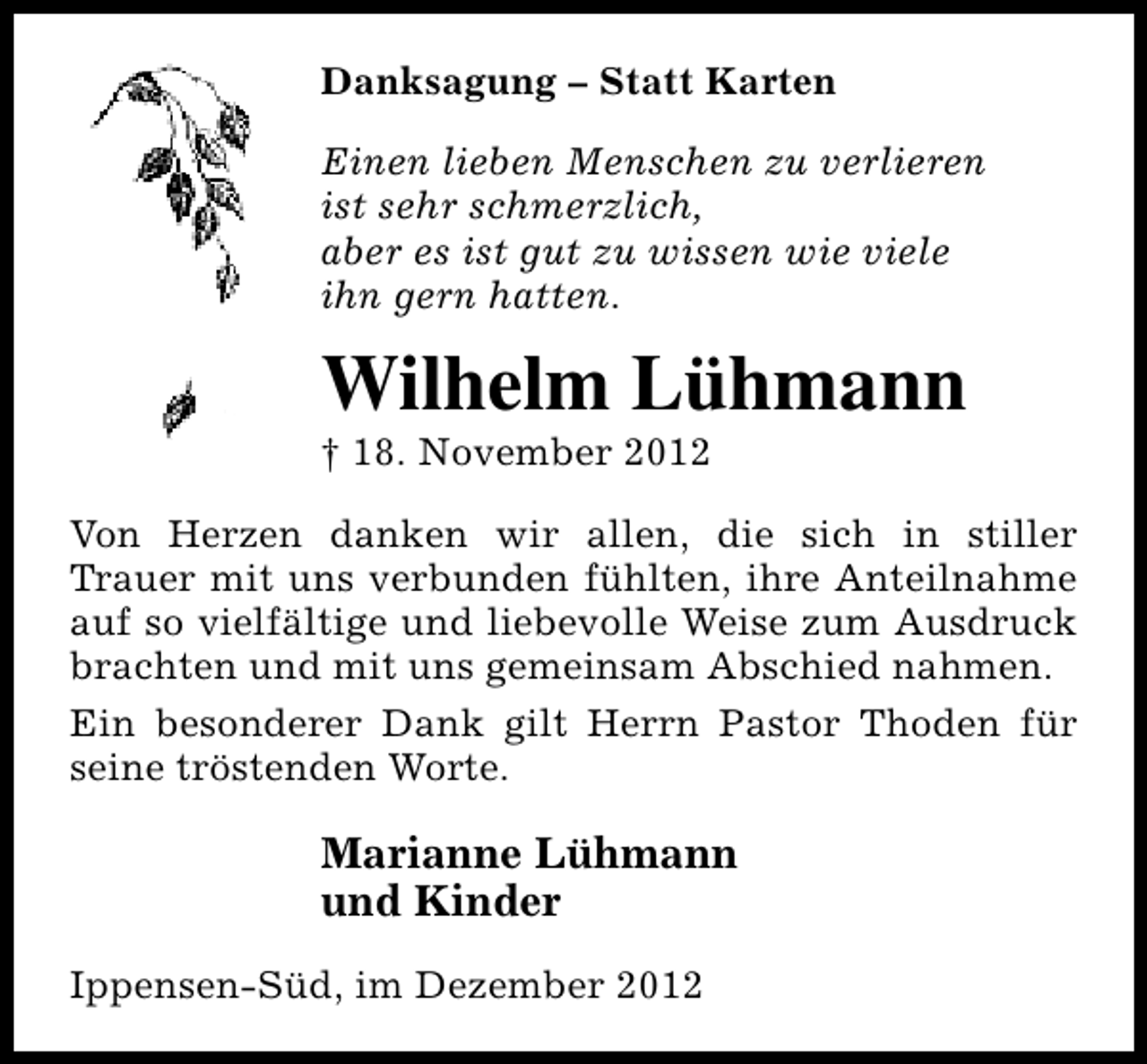 <p>Danksagung – Statt Karten<br />Einen lieben Menschen zu verlieren<br />ist sehr schmerzlich,<br />aber es ist gut zu wissen wie viele<br />ihn gern hatten.</p><p>Wilhelm Lühmann<br />† 18. November 2012</p><p>Von Herzen danken wir allen, die sich in stiller<br />Trauer mit uns verbunden fühlten, ihre Anteilnahme<br />auf so vielfältige und liebevolle Weise zum Ausdruck<br />brachten und mit uns gemeinsam Abschied nahmen.<br />Ein besonderer Dank gilt Herrn Pastor Thoden für<br />seine tröstenden Worte.</p><p>Marianne Lühmann<br />und Kinder<br />Ippensen-Süd, im Dezember 2012</p>