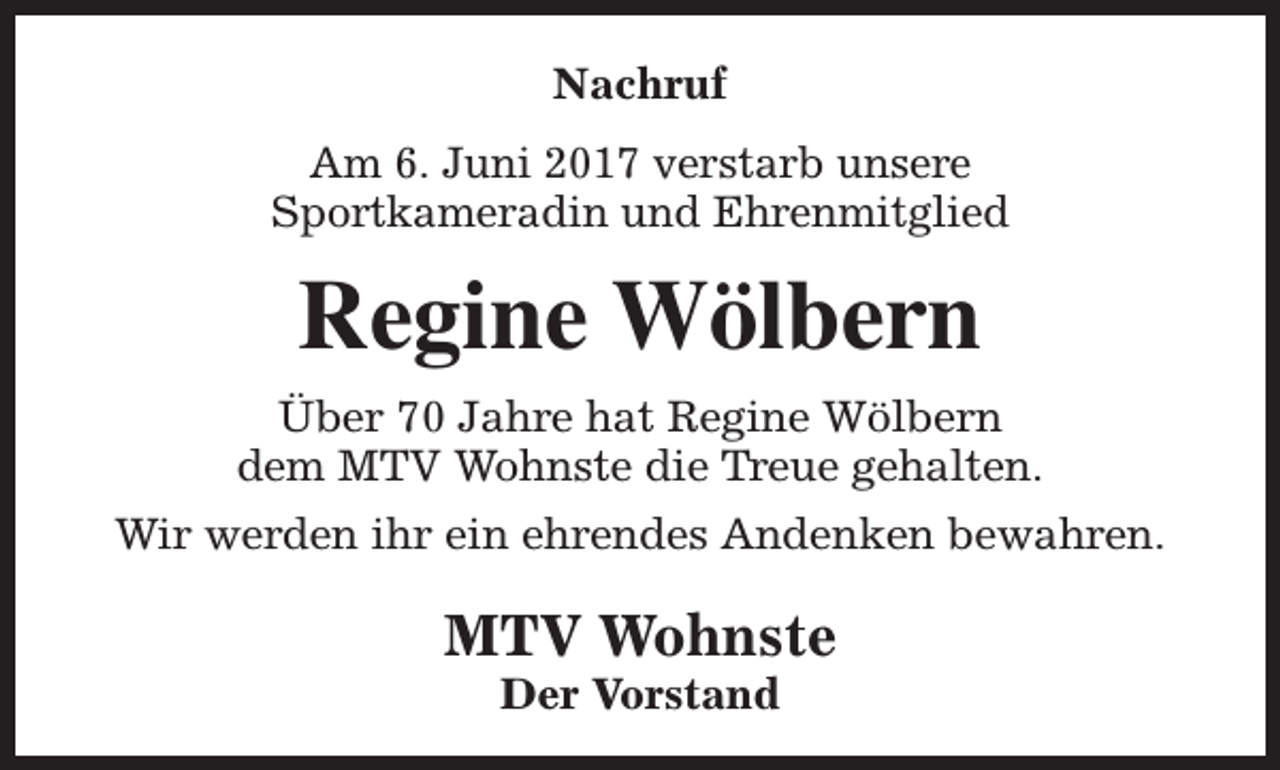 <p>Nachruf<br />Am 6. Juni 2017 verstarb unsere<br />Sportkameradin und Ehrenmitglied</p><p>Regine Wölbern<br />Über 70 Jahre hat Regine Wölbern<br />dem MTV Wohnste die Treue gehalten.<br />Wir werden ihr ein ehrendes Andenken bewahren.</p><p>MTV Wohnste<br />Der Vorstand</p>