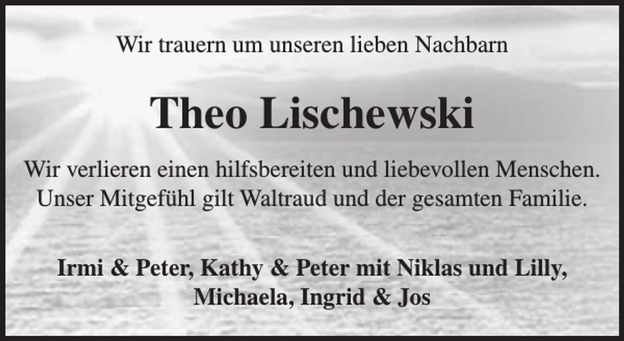 <p>Wir trauern um unseren lieben Nachbarn</p><p>Theo Lischewski<br />Wir verlieren einen hilfsbereiten und liebevollen Menschen.<br />Unser Mitgefühl gilt Waltraud und der gesamten Familie.<br />Irmi &amp; Peter, Kathy &amp; Peter mit Niklas und Lilly,<br />Michaela, Ingrid &amp; Jos</p>