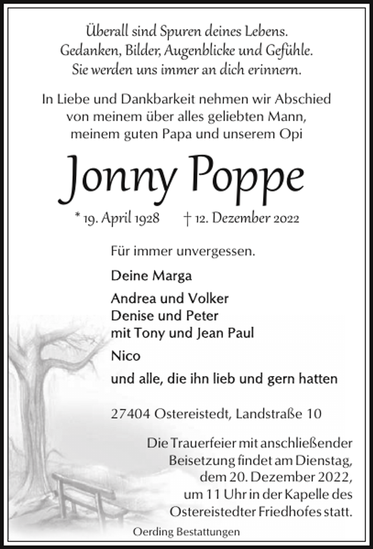 <p>Überall sind Spuren deines Lebens.<br />Gedanken, Bilder, Augenblicke und Gef�hle.<br />Sie werden uns immer an dich erinner*.<br />In Liebe und Dankbarkeit nehmen wir Abschied<br />von meinem über alles geliebten Mann,<br />meinem guten Papa und unserem Opi</p><p>Jonny Poppe<br />* 19. April 1928</p><p>† 12. Dezember 2022</p><p>Für immer unvergessen.</p><p>27404 Ostereistedt, Landstraße 10<br />Die Trauerfeier mit anschließender<br />Beisetzung findet am Dienstag,<br />dem 20. Dezember 2022,<br />um 11 Uhr in der Kapelle des<br />Ostereistedter Friedhofes statt.<br />Oerding Bestattungen</p>
