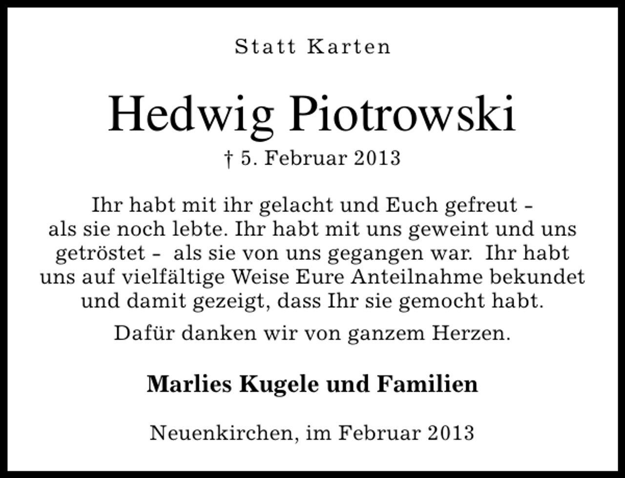 <p>S t a t t K a rt e n</p><p>Hedwig Piotrowski<br />† 5. Februar 2013</p><p>Ihr habt mit ihr gelacht und Euch gefreut als sie noch lebte. Ihr habt mit uns geweint und uns<br />getröstet - als sie von uns gegangen war. Ihr habt<br />uns auf vielfältige Weise Eure Anteilnahme bekundet<br />und damit gezeigt, dass Ihr sie gemocht habt.<br />Dafür danken wir von ganzem Herzen.</p><p>Marlies Kugele und Familien<br />Neuenkirchen, im Februar 2013</p>