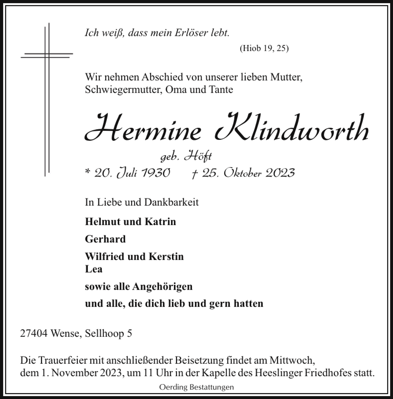 <p>Ich weiß, dass mein Erlöser lebt.<br />(Hiob 19, 25)</p><p>Wir nehmen Abschied von unserer lieben Mutter,<br />Schwiegermutter, Oma und Tante</p><p>Hermine Klindworth<br />geb. Höft</p><p>* 20. Juli 1930</p><p>† 25. Oktober 2023</p><p>In Liebe und Dankbarkeit<br />Helmut und Katrin<br />Gerhard<br />Wilfried und Kerstin<br />Lea<br />sowie alle Angehörigen<br />und alle, die dich lieb und gern hatten<br />27404 Wense, Sellhoop 5<br />Die Trauerfeier mit anschließender Beisetzung findet am Mittwoch,<br />dem 1. November 2023, um 11 Uhr in der Kapelle des Heeslinger Friedhofes statt.<br />Oerding Bestattungen</p>