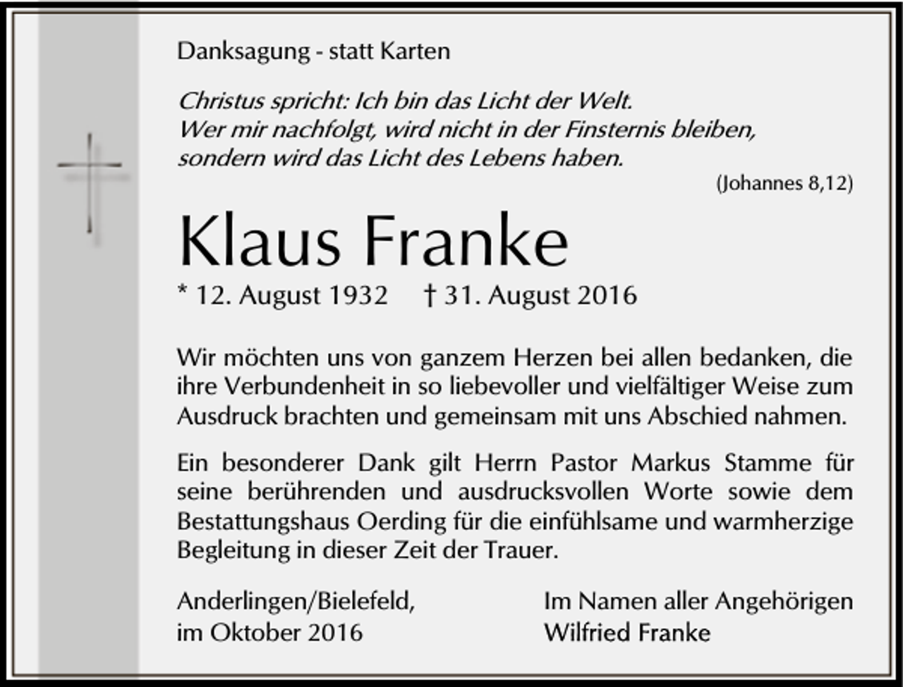 <p>Danksagung - statt Karten<br />Christus spricht: Ich bin das Licht der Welt.<br />Wer mir nachfolgt, wird nicht in der Finsternis bleiben,<br />sondern wird das Licht des Lebens haben.</p><p>Klaus Franke<br />* 12. August 1932</p><p>(Johannes 8,12)</p><p>† 31. August 2016</p><p>Wir möchten uns von ganzem Herzen bei allen bedanken, die<br />ihre Verbundenheit in so liebevoller und vielfältiger Weise zum<br />Ausdruck brachten und gemeinsam mit uns Abschied nahmen.<br />Ein besonderer Dank gilt Herrn Pastor Markus Stamme für<br />seine berührenden und ausdrucksvollen Worte sowie dem<br />Bestattungshaus Oerding für die einfühlsame und warmherzige<br />Begleitung in dieser Zeit der Trauer.<br />Anderlingen/Bielefeld,<br />im Oktober 2016</p><p>Im Namen aller Angehörigen</p>