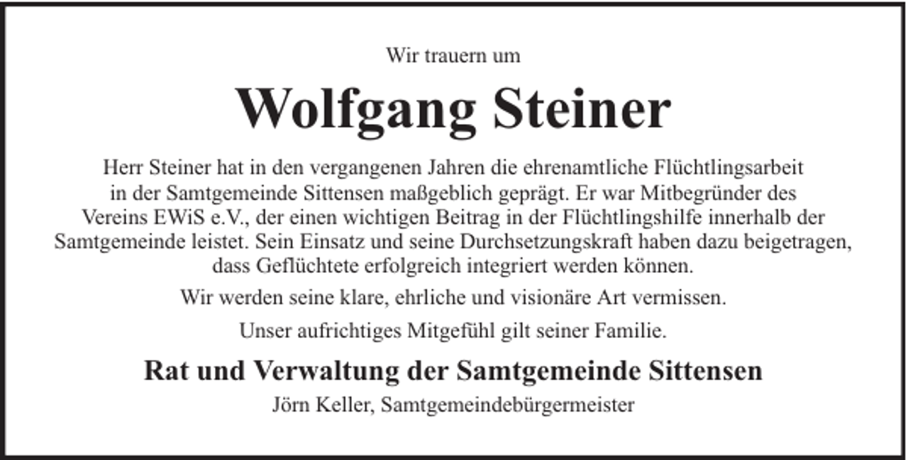 <p>Wir trauern um</p><p>Wolfgang Steiner<br />Herr Steiner hat in den vergangenen Jahren die ehrenamtliche Flüchtlingsarbeit<br />in der Samtgemeinde Sittensen maßgeblich geprägt. Er war Mitbegründer des<br />Vereins EWiS e.V., der einen wichtigen Beitrag in der Flüchtlingshilfe innerhalb der<br />Samtgemeinde leistet. Sein Einsatz und seine Durchsetzungskraft haben dazu beigetragen,<br />dass Geflüchtete erfolgreich integriert werden können.<br />Wir werden seine klare, ehrliche und visionäre Art vermissen.<br />Unser aufrichtiges Mitgefühl gilt seiner Familie.</p><p>Rat und Verwaltung der Samtgemeinde Sittensen<br />Jörn Keller, Samtgemeindebürgermeister</p>