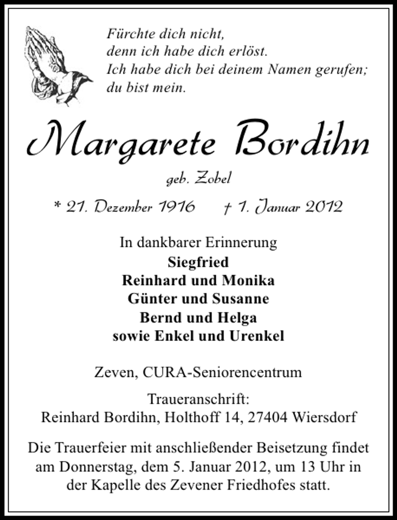 <p>Fürchte dich nicht,<br />denn ich habe dich erlöst.<br />Ich habe dich bei deinem Namen gerufen;<br />du bist mein.</p><p>Margarete Bordihn<br />geb. Zobel<br />* 21. Dezember 1916</p><p>† 1. Januar 2012</p><p>In dankbarer Erinnerung<br />Siegfried<br />Reinhard und Monika<br />Günter und Susanne<br />Bernd und Helga<br />sowie Enkel und Urenkel<br />Zeven, CURA-Seniorencentrum<br />Traueranschrift:<br />Reinhard Bordihn, Holthoff 14, 27404 Wiersdorf<br />Die Trauerfeier mit anschließender Beisetzung findet<br />am Donnerstag, dem 5. Januar 2012, um 13 Uhr in<br />der Kapelle des Zevener Friedhofes statt.</p>