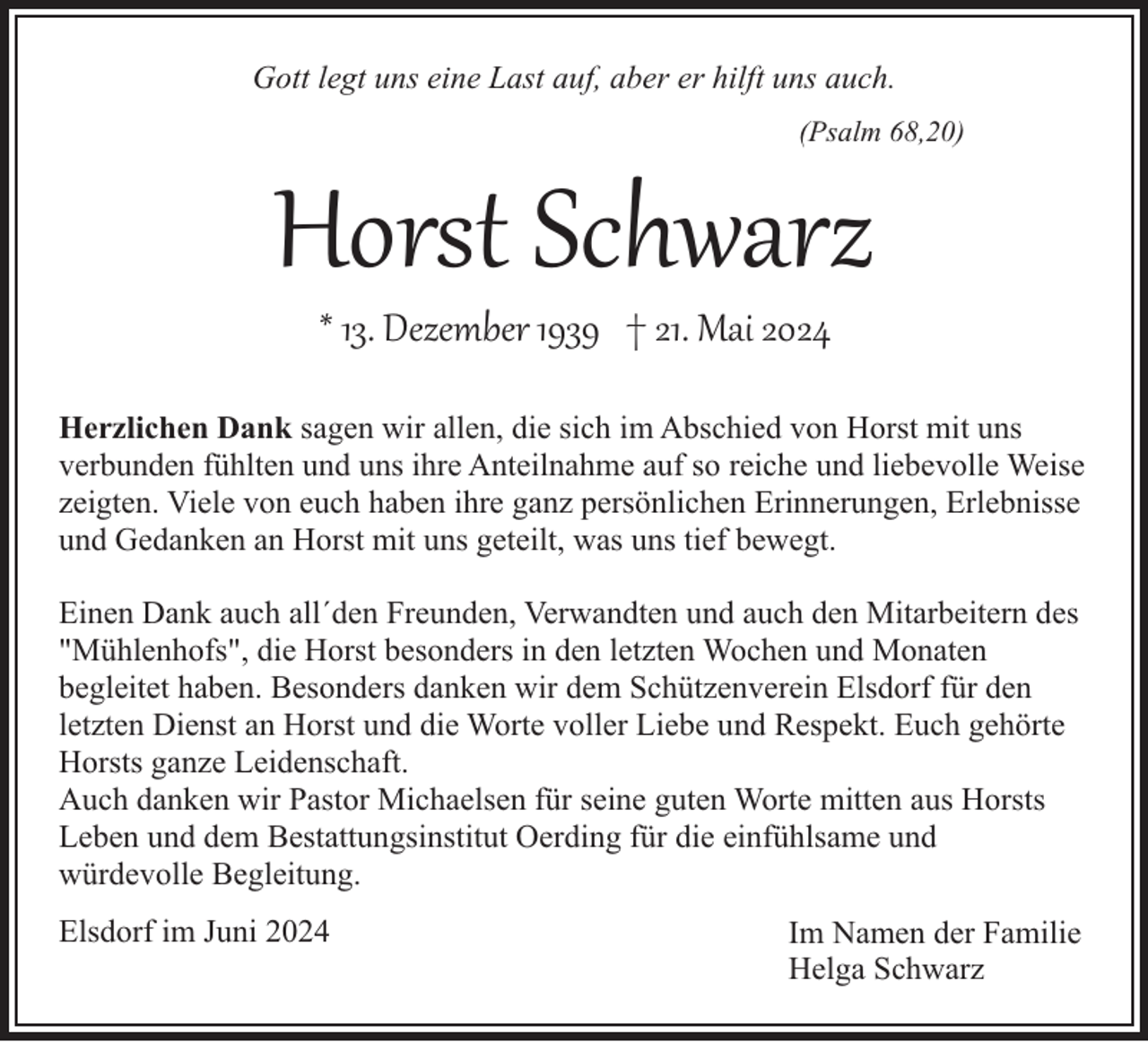 <p>Gott legt uns eine Last auf, aber er hilft uns auch.<br />(Psalm 68,20)</p><p>Horst Schwarz<br />* 13. Dezember 1939 † 21. Mai 2024</p><p>Herzlichen Dank sagen wir allen, die sich im Abschied von Horst mit uns<br />verbunden fühlten und uns ihre Anteilnahme auf so reiche und liebevolle Weise<br />zeigten. Viele von euch haben ihre ganz persönlichen Erinnerungen, Erlebnisse<br />und Gedanken an Horst mit uns geteilt, was uns tief bewegt.<br />Einen Dank auch all´den Freunden, Verwandten und auch den Mitarbeitern des<br />"Mühlenhofs", die Horst besonders in den letzten Wochen und Monaten<br />begleitet haben. Besonders danken wir dem Schützenverein Elsdorf für den<br />letzten Dienst an Horst und die Worte voller Liebe und Respekt. Euch gehörte<br />Horsts ganze Leidenschaft.<br />Auch danken wir Pastor Michaelsen für seine guten Worte mitten aus Horsts<br />Leben und dem Bestattungsinstitut Oerding für die einfühlsame und<br />würdevolle Begleitung.<br />Elsdorf im Juni 2024</p><p>Im Namen der Familie<br />Helga Schwarz</p>