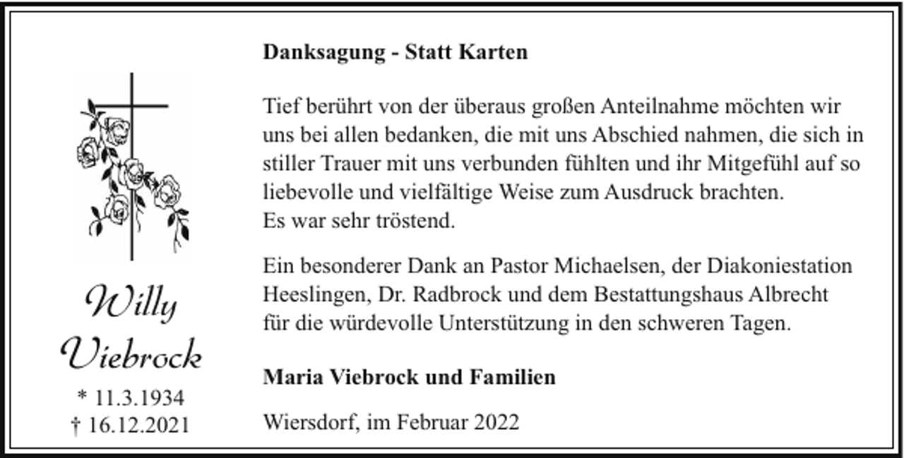 <p>Danksagung - Statt Karten<br />Tief berührt von der überaus großen Anteilnahme möchten wir<br />uns bei allen bedanken, die mit uns Abschied nahmen, die sich in<br />stiller Trauer mit uns verbunden fühlten und ihr Mitgefühl auf so<br />liebevolle und vielfältige Weise zum Ausdruck brachten.<br />Es war sehr tröstend.</p><p>Willy<br />Viebrock<br />* 11.3.1934<br />† 16.12.2021</p><p>Ein besonderer Dank an Pastor Michaelsen, der Diakoniestation<br />Heeslingen, Dr. Radbrock und dem Bestattungshaus Albrecht<br />für die würdevolle Unterstützung in den schweren Tagen.<br />Maria Viebrock und Familien<br />Wiersdorf, im Februar 2022</p>