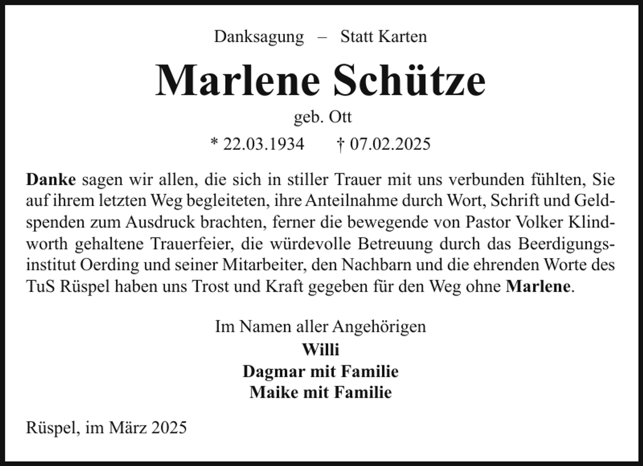 <p>Danksagung – Statt Karten</p><p>Marlene Schütze<br />geb. Ott</p><p>* 22.03.1934</p><p>† 07.02.2025</p><p>Danke sagen wir allen, die sich in stiller Trauer mit uns verbunden fühlten, Sie<br />auf ihrem letzten Weg begleiteten, ihre Anteilnahme durch Wort, Schrift und Geldspenden zum Ausdruck brachten, ferner die bewegende von Pastor Volker Klindworth gehaltene Trauerfeier, die würdevolle Betreuung durch das Beerdigungsinstitut Oerding und seiner Mitarbeiter, den Nachbarn und die ehrenden Worte des<br />TuS Rüspel haben uns Trost und Kraft gegeben für den Weg ohne Marlene.<br />Im Namen aller Angehörigen<br />Willi<br />Dagmar mit Familie<br />Maike mit Familie<br />Rüspel, im März 2025</p>