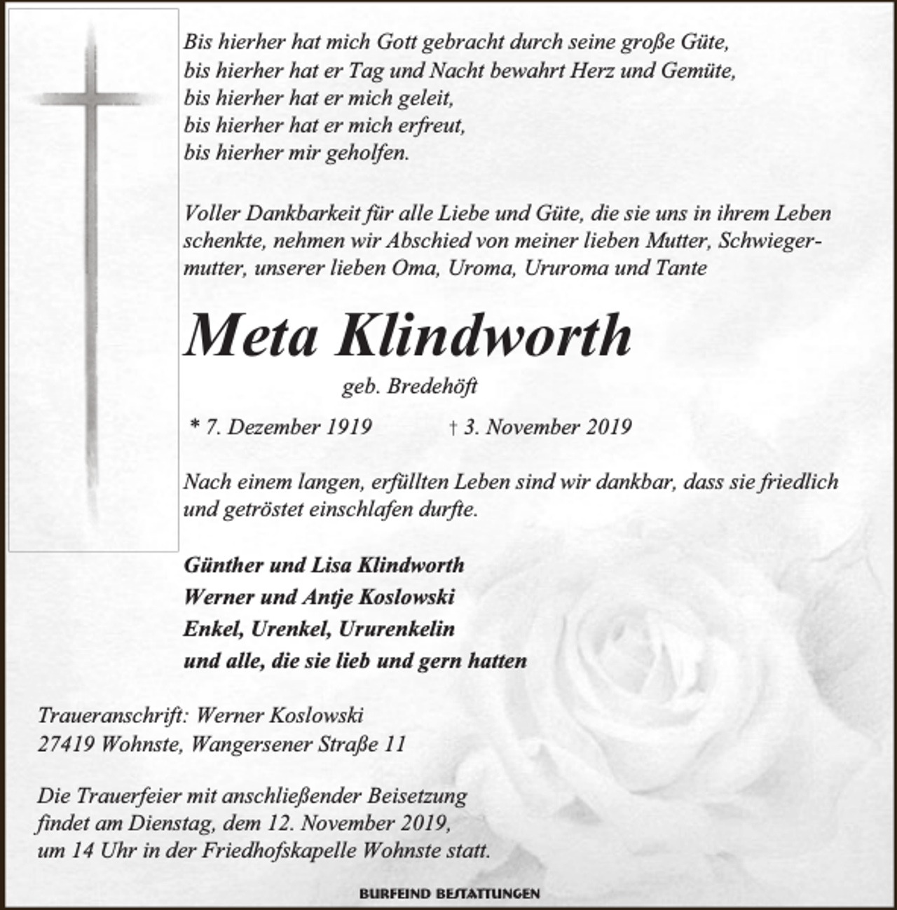 <p>Bis hierher hat mich Gott gebracht durch seine große Güte,<br />bis hierher hat er Tag und Nacht bewahrt Herz und Gemüte,<br />bis hierher hat er mich geleit,<br />bis hierher hat er mich erfreut,<br />bis hierher mir geholfen.<br />Voller Dankbarkeit für alle Liebe und Güte, die sie uns in ihrem Leben<br />schenkte, nehmen wir Abschied von meiner lieben Mutter, Schwiegermutter, unserer lieben Oma, Uroma, Ururoma und Tante</p><p>Meta Klindworth<br />geb. Bredehöft</p><p>* 7. Dezember 1919</p><p>† 3. November 2019</p><p>Nach einem langen, erfüllten Leben sind wir dankbar, dass sie friedlich<br />und getröstet einschlafen durfte.<br />Günther und Lisa Klindworth<br />Werner und Antje Koslowski<br />Enkel, Urenkel, Ururenkelin<br />und alle, die sie lieb und gern hatten<br />Traueranschrift: Werner Koslowski<br />27419 Wohnste, Wangersener Straße 11<br />Die Trauerfeier mit anschließender Beisetzung<br />findet am Dienstag, dem 12. November 2019,<br />um 14 Uhr in der Friedhofskapelle Wohnste statt.<br />Burfeind Bestattungen</p>