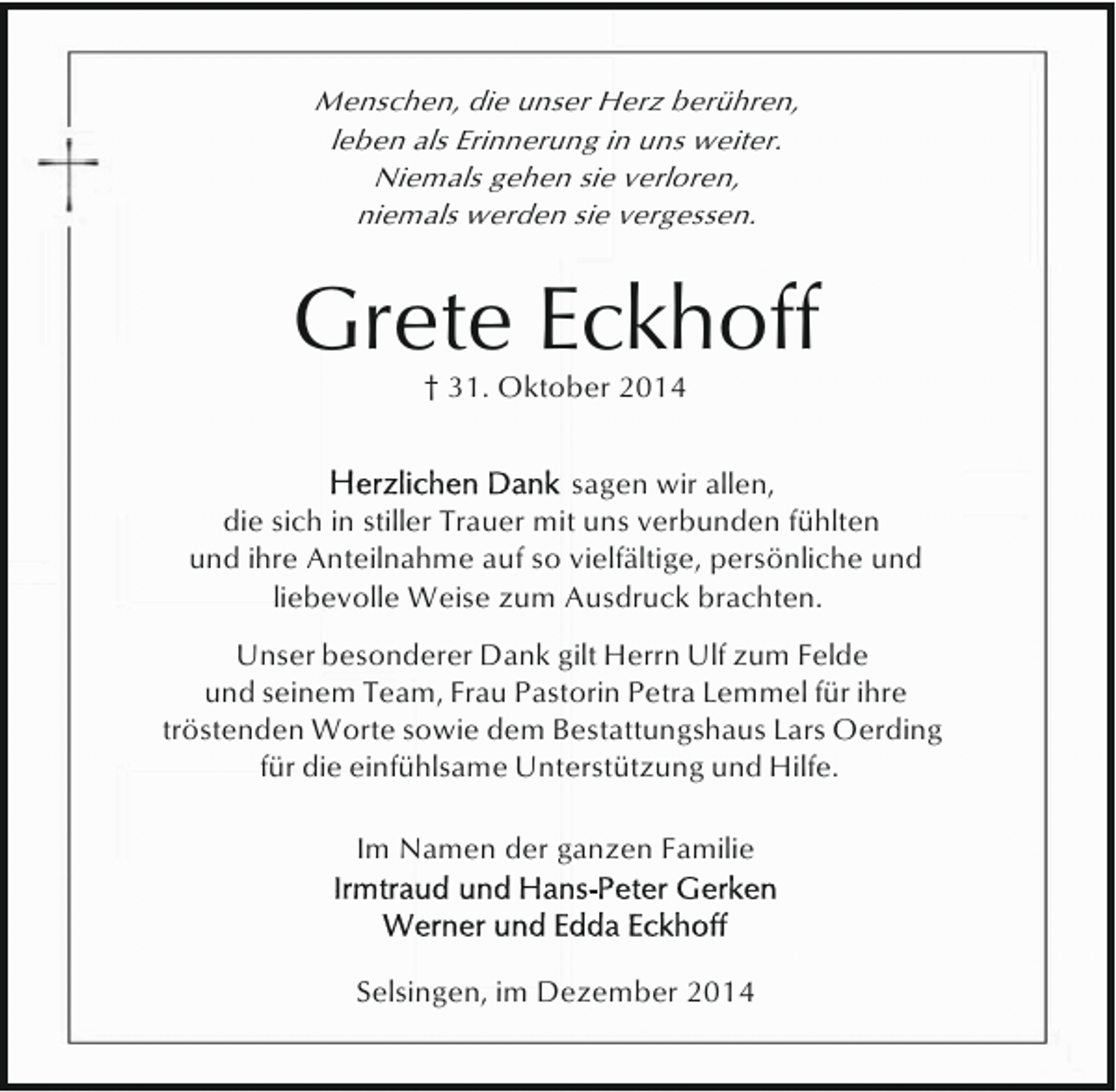 <p>Menschen, die unser Herz berühren,<br />leben als Erinnerung in uns weiter.<br />Niemals gehen sie verloren,<br />niemals werden sie vergessen.</p><p>Grete Eckhoff<br />† 31. Oktober 2014</p><p>sagen wir allen,<br />die sich in stiller Trauer mit uns verbunden fühlten<br />und ihre Anteilnahme auf so vielfältige, persönliche und<br />liebevolle Weise zum Ausdruck brachten.<br />Unser besonderer Dank gilt Herrn Ulf zum Felde<br />und seinem Team, Frau Pastorin Petra Lemmel für ihre<br />tröstenden Worte sowie dem Bestattungshaus Lars Oerding<br />für die einfühlsame Unterstützung und Hilfe.<br />Im Namen der ganzen Familie</p><p>Selsingen, im Dezember 2014</p>