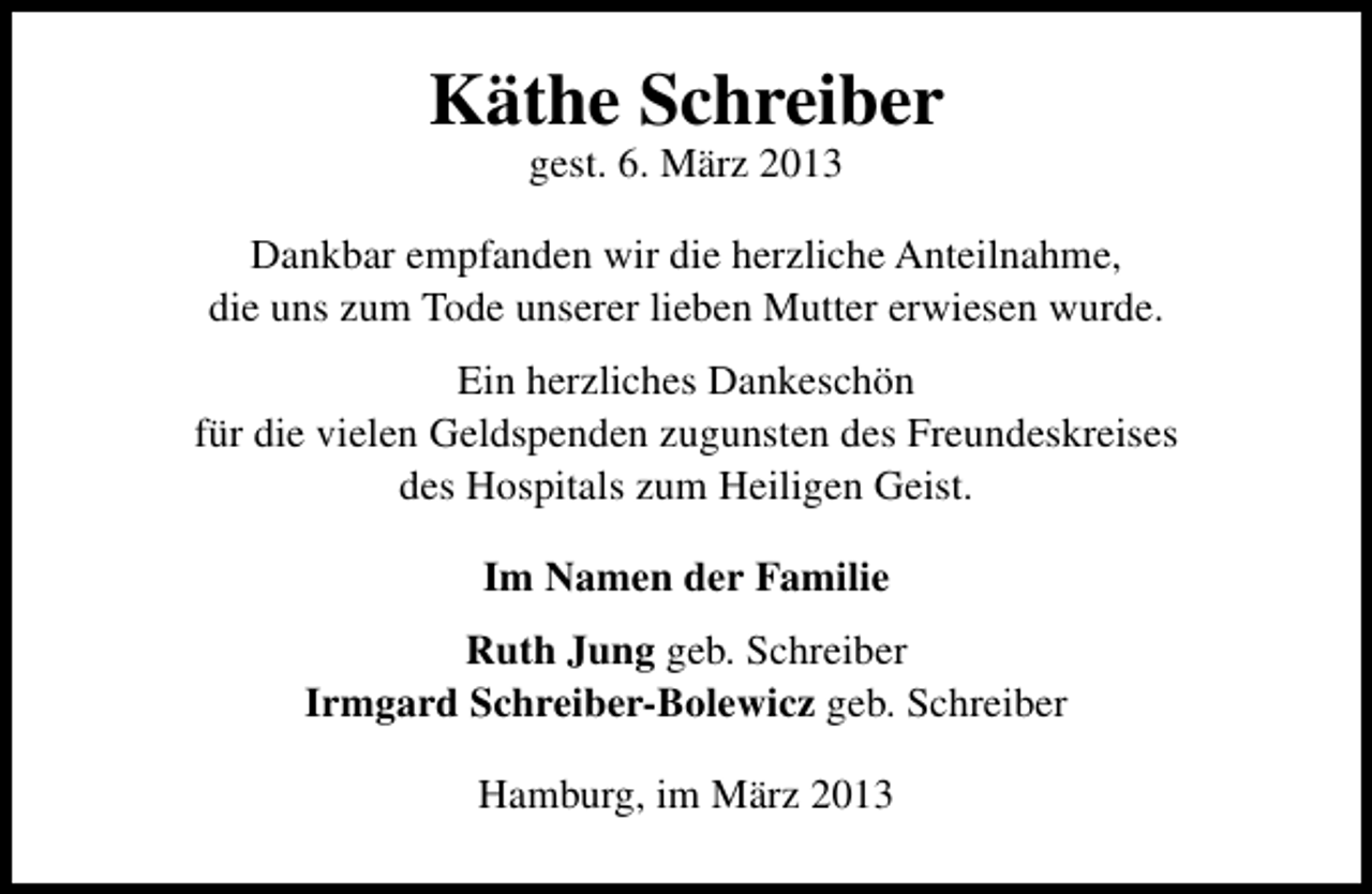 <p>Käthe Schreiber<br />gest. 6. März 2013</p><p>Dankbar empfanden wir die herzliche Anteilnahme,<br />die uns zum Tode unserer lieben Mutter erwiesen wurde.<br />Ein herzliches Dankeschön<br />für die vielen Geldspenden zugunsten des Freundeskreises<br />des Hospitals zum Heiligen Geist.<br />Im Namen der Familie<br />Ruth Jung geb. Schreiber<br />Irmgard Schreiber-Bolewicz geb. Schreiber<br />Hamburg, im März 2013</p>