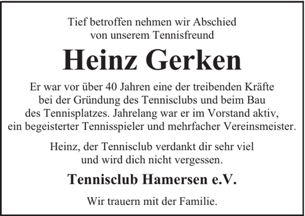 <p>Tief betroffen nehmen wir Abschied<br />von unserem Tennisfreund</p><p>Heinz Gerken</p><p>Er war vor über 40 Jahren eine der treibenden Kräfte<br />bei der Gründung des Tennisclubs und beim Bau<br />des Tennisplatzes. Jahrelang war er im Vorstand aktiv,<br />ein begeisterter Tennisspieler und mehrfacher Vereinsmeister.<br />Heinz, der Tennisclub verdankt dir sehr viel<br />und wird dich nicht vergessen.</p><p>Tennisclub Hamersen e.V.<br />Wir trauern mit der Familie.</p>