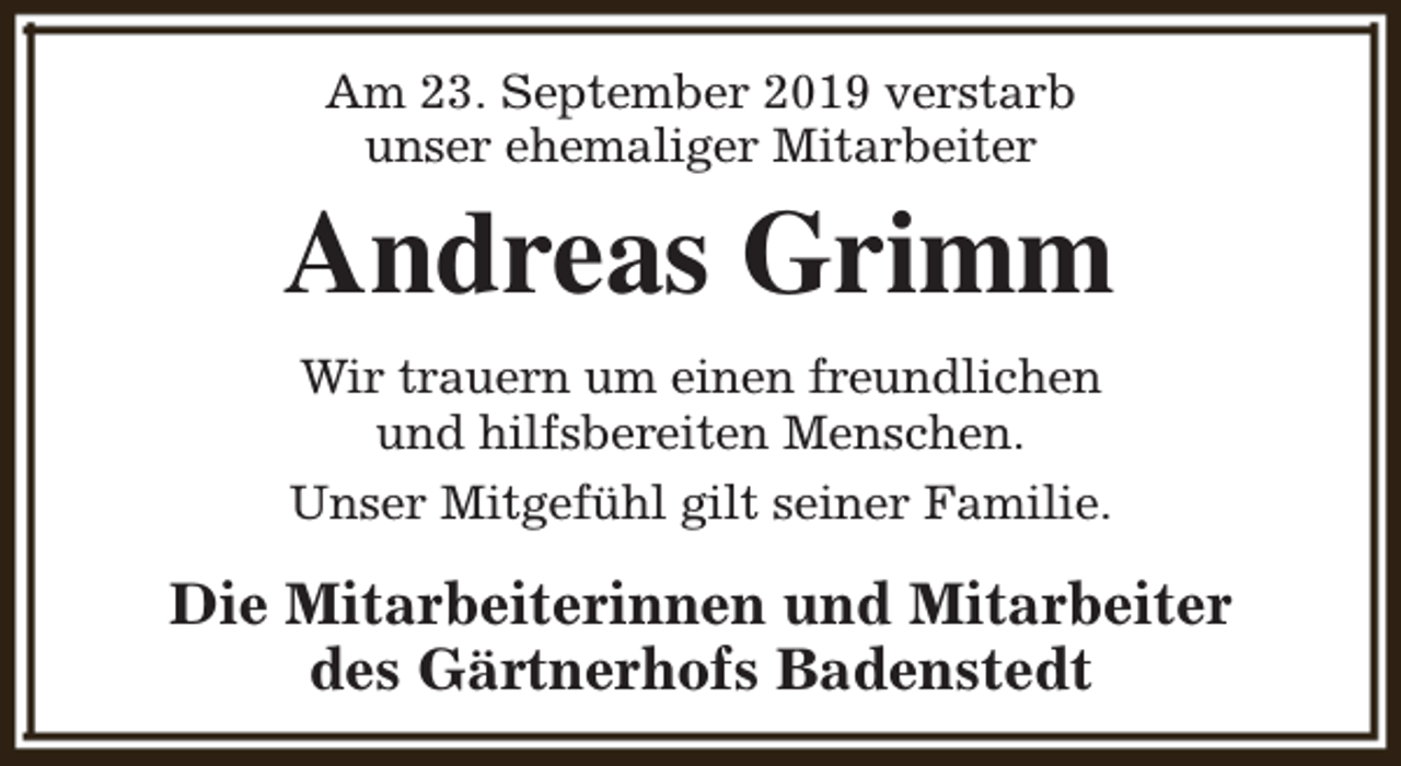 <p>Am 23. September 2019 verstarb<br />unser ehemaliger Mitarbeiter</p><p>Andreas Grimm<br />Wir trauern um einen freundlichen<br />und hilfsbereiten Menschen.<br />Unser Mitgefühl gilt seiner Familie.</p><p>Die Mitarbeiterinnen und Mitarbeiter<br />des Gärtnerhofs Badenstedt</p>