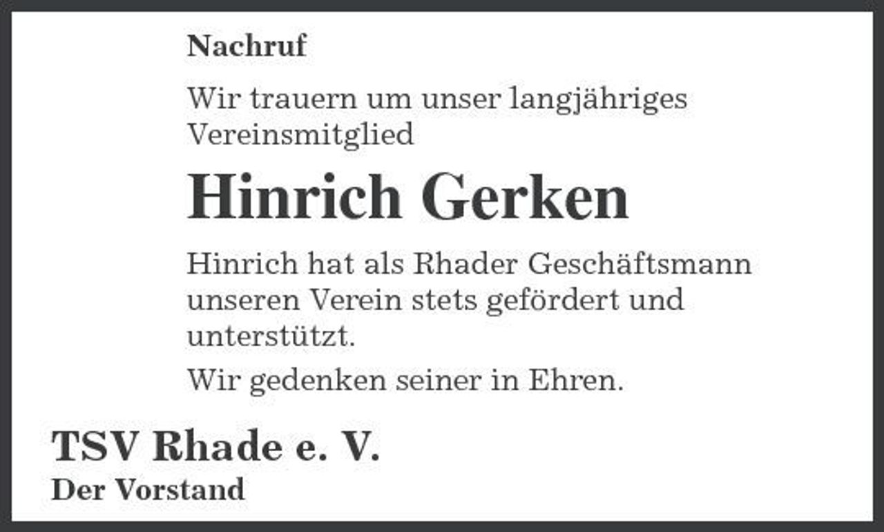 <p>Nachruf Wir trauern um unser langjähriges Vereinsmitglied</p><p>Hinrich Gerken<br />Hinrich hat als Rhader Geschäftsmann unseren Verein stets gefördert und unterstützt. Wir gedenken seiner in Ehren.</p><p>TSV Rhade e. V.<br />Der Vorstand</p>