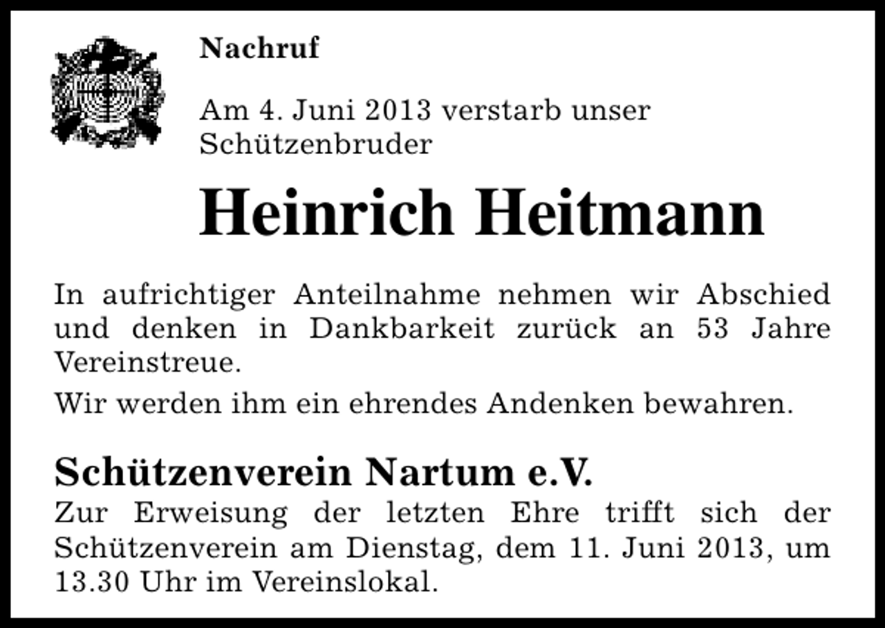 <p>Nachruf<br />Am 4. Juni 2013 verstarb unser<br />Schützenbruder</p><p>Heinrich Heitmann<br />In aufrichtiger Anteilnahme nehmen wir Abschied<br />und denken in Dankbarkeit zurück an 53 Jahre<br />Vereinstreue.<br />Wir werden ihm ein ehrendes Andenken bewahren.</p><p>Schützenverein Nartum e.V.</p><p>Zur Erweisung der letzten Ehre trifft sich der<br />Schützenverein am Dienstag, dem 11. Juni 2013, um<br />13.30 Uhr im Vereinslokal.</p>