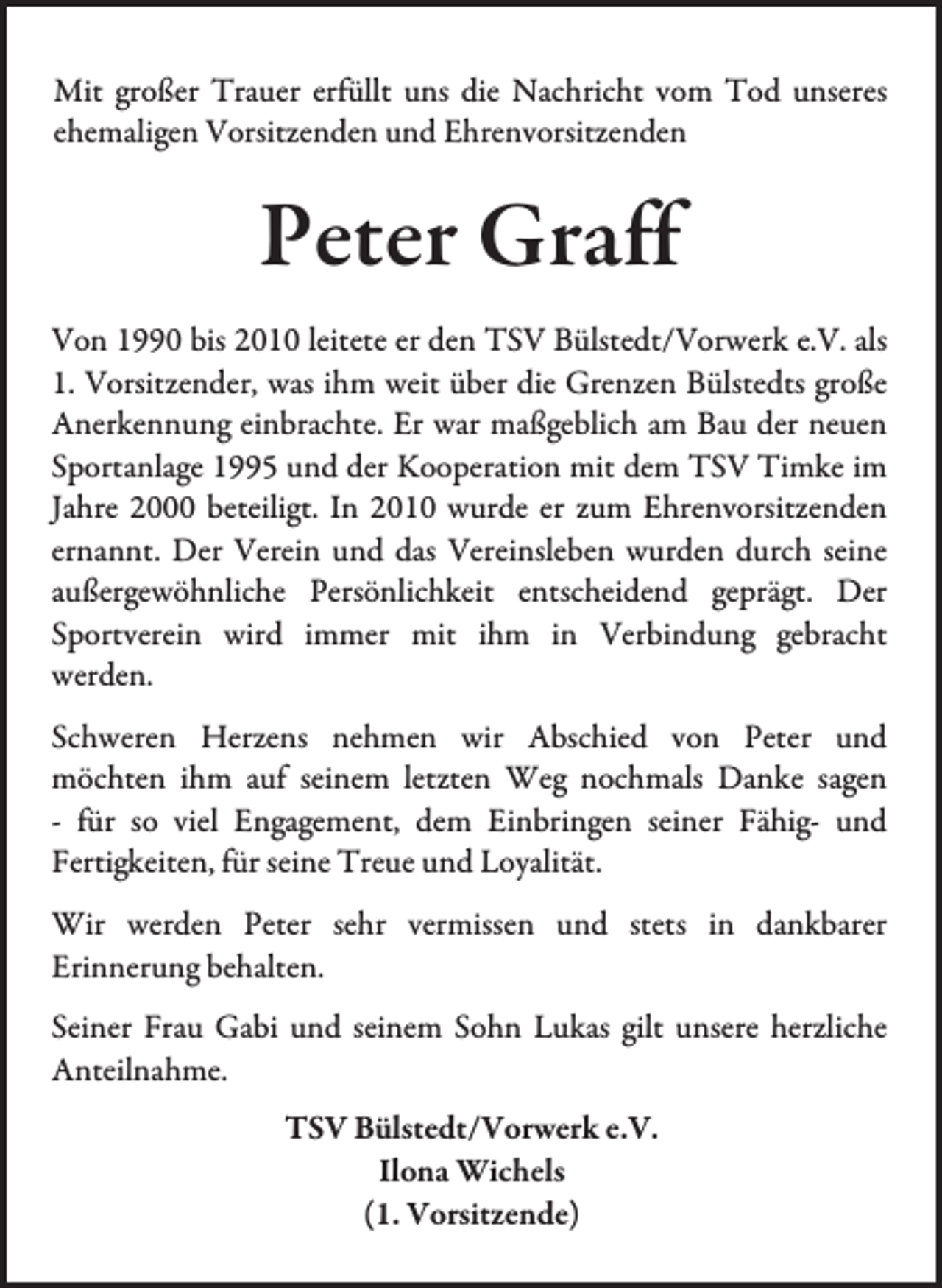 <p>Mit großer Trauer erfüllt uns die Nachricht vom Tod unseres<br />ehemaligen Vorsitzenden und Ehrenvorsitzenden</p><p>Peter Graff<br />Von 1990 bis 2010 leitete er den TSV Bülstedt/Vorwerk e.V. als<br />1. Vorsitzender, was ihm weit über die Grenzen Bülstedts große<br />Anerkennung einbrachte. Er war maßgeblich am Bau der neuen<br />Sportanlage 1995 und der Kooperation mit dem TSV Timke im<br />Jahre 2000 beteiligt. In 2010 wurde er zum Ehrenvorsitzenden<br />ernannt. Der Verein und das Vereinsleben wurden durch seine<br />außergewöhnliche Persönlichkeit entscheidend geprägt. Der<br />Sportverein wird immer mit ihm in Verbindung gebracht<br />werden.<br />Schweren Herzens nehmen wir Abschied von Peter und<br />möchten ihm auf seinem letzten Weg nochmals Danke sagen<br />- für so viel Engagement, dem Einbringen seiner Fähig- und<br />Fertigkeiten, für seine Treue und Loyalität.<br />Wir werden Peter sehr vermissen und stets in dankbarer<br />Erinnerung behalten.<br />Seiner Frau Gabi und seinem Sohn Lukas gilt unsere herzliche<br />Anteilnahme.<br />TSV Bülstedt/Vorwerk e.V.<br />Ilona Wichels<br />(1. Vorsitzende)</p>