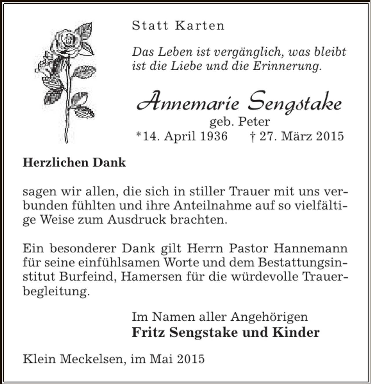 <p>S t a t t K a rt e n<br />Das Leben ist vergänglich, was bleibt<br />ist die Liebe und die Erinnerung.</p><p>Annemarie Sengstake</p><p>geb. Peter<br />*14. April 1936<br />† 27. März 2015<br />Herzlichen Dank<br />sagen wir allen, die sich in stiller Trauer mit uns verbunden fühlten und ihre Anteilnahme auf so vielfältige Weise zum Ausdruck brachten.<br />Ein besonderer Dank gilt Herrn Pastor Hannemann<br />für seine einfühlsamen Worte und dem Bestattungsinstitut Burfeind, Hamersen für die würdevolle Trauerbegleitung.<br />Im Namen aller Angehörigen</p><p>Fritz Sengstake und Kinder</p><p>Klein Meckelsen, im Mai 2015</p>
