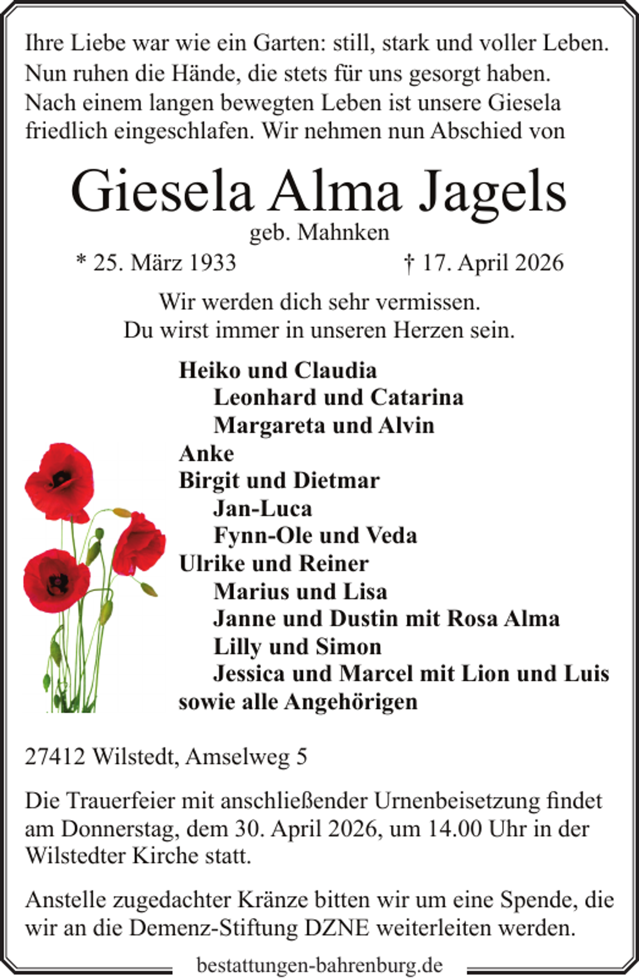 <p>Ihre Liebe war wie ein Garten: still, stark und voller Leben.<br />Nun ruhen die Hände, die stets für uns gesorgt haben.<br />Nach einem langen bewegten Leben ist unsere Giesela<br />friedlich eingeschlafen. Wir nehmen nun Abschied von</p><p>Giesela Alma Jagels<br />* 25. März 1933</p><p>geb. Mahnken</p><p>† 17. April 2026</p><p>Wir werden dich sehr vermissen.<br />Du wirst immer in unseren Herzen sein.<br />Heiko und Claudia<br />Leonhard und Catarina<br />Margareta und Alvin<br />Anke<br />Birgit und Dietmar<br />Jan-Luca<br />Fynn-Ole und Veda<br />Ulrike und Reiner<br />Marius und Lisa<br />Janne und Dustin mit Rosa Alma<br />Lilly und Simon<br />Jessica und Marcel mit Lion und Luis<br />sowie alle Angehörigen<br />27412 Wilstedt, Amselweg 5<br />Die Trauerfeier mit anschließender Urnenbeisetzung findet<br />am Donnerstag, dem 30. April 2026, um 14.00 Uhr in der<br />Wilstedter Kirche statt.<br />Anstelle zugedachter Kränze bitten wir um eine Spende, die<br />wir an die Demenz-Stiftung DZNE weiterleiten werden.<br />bestattungen-bahrenburg.de</p>