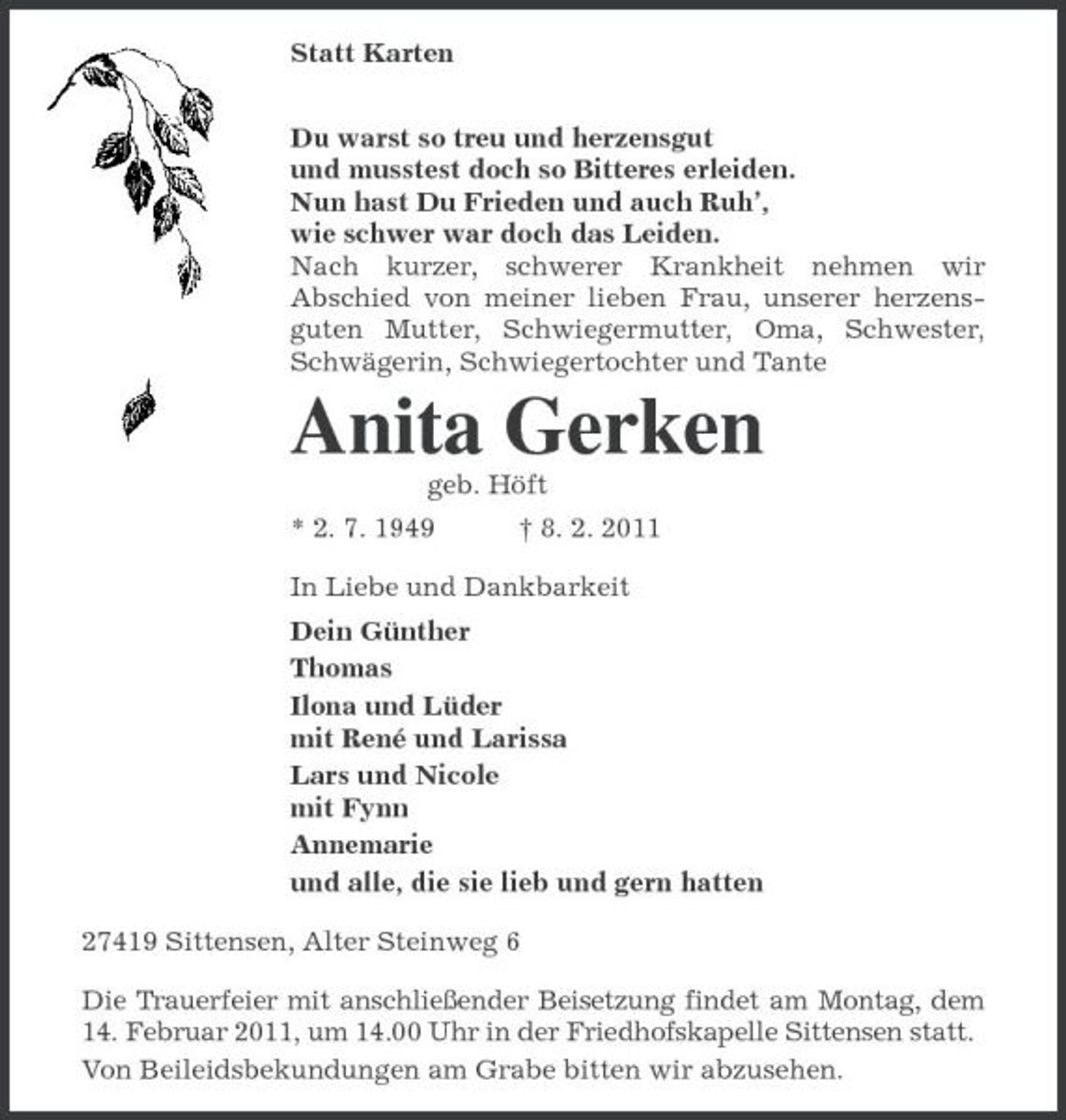 <p>Statt Karten<br />Du warst so treu und herzensgut<br />und musstest doch so Bitteres erleiden.<br />Nun hast Du Frieden und auch Ruh’,<br />wie schwer war doch das Leiden.<br />Nach kurzer, schwerer Krankheit nehmen wir Abschied von meiner lieben Frau, unserer herzensguten Mutter, Schwiegermutter, Oma, Schwester, Schwägerin, Schwiegertochter und Tante<br />Anita Gerken<br />geb. Höft<br />* 2. 7. 1949 † 8. 2. 2011<br />In Liebe und Dankbarkeit<br />Dein Günther<br />Thomas<br />Ilona und Lüder<br />mit René und Larissa<br />Lars und Nicole<br />mit Fynn<br />Annemarie<br />und alle, die sie lieb und gern hatten<br />27419 Sittensen, Alter Steinweg 6<br />Die Trauerfeier mit anschließender Beisetzung findet am Montag, dem 14. Februar 2011, um 14.00 Uhr in der Friedhofskapelle Sittensen statt.<br />Von Beileidsbekundungen am Grabe bitten wir abzusehen.</p>