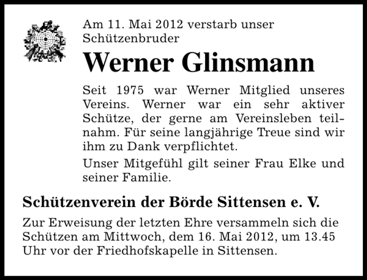 <p>Am 11. Mai 2012 verstarb unser<br />Schützenbruder</p><p>Werner Glinsmann<br />Seit 1975 war Werner Mitglied unseres<br />Vereins. Werner war ein sehr aktiver<br />Schütze, der gerne am Vereinsleben teilnahm. Für seine langjährige Treue sind wir<br />ihm zu Dank verpflichtet.<br />Unser Mitgefühl gilt seiner Frau Elke und<br />seiner Familie.</p><p>Schützenverein der Börde Sittensen e. V.<br />Zur Erweisung der letzten Ehre versammeln sich die<br />Schützen am Mittwoch, dem 16. Mai 2012, um 13.45<br />Uhr vor der Friedhofskapelle in Sittensen.</p>