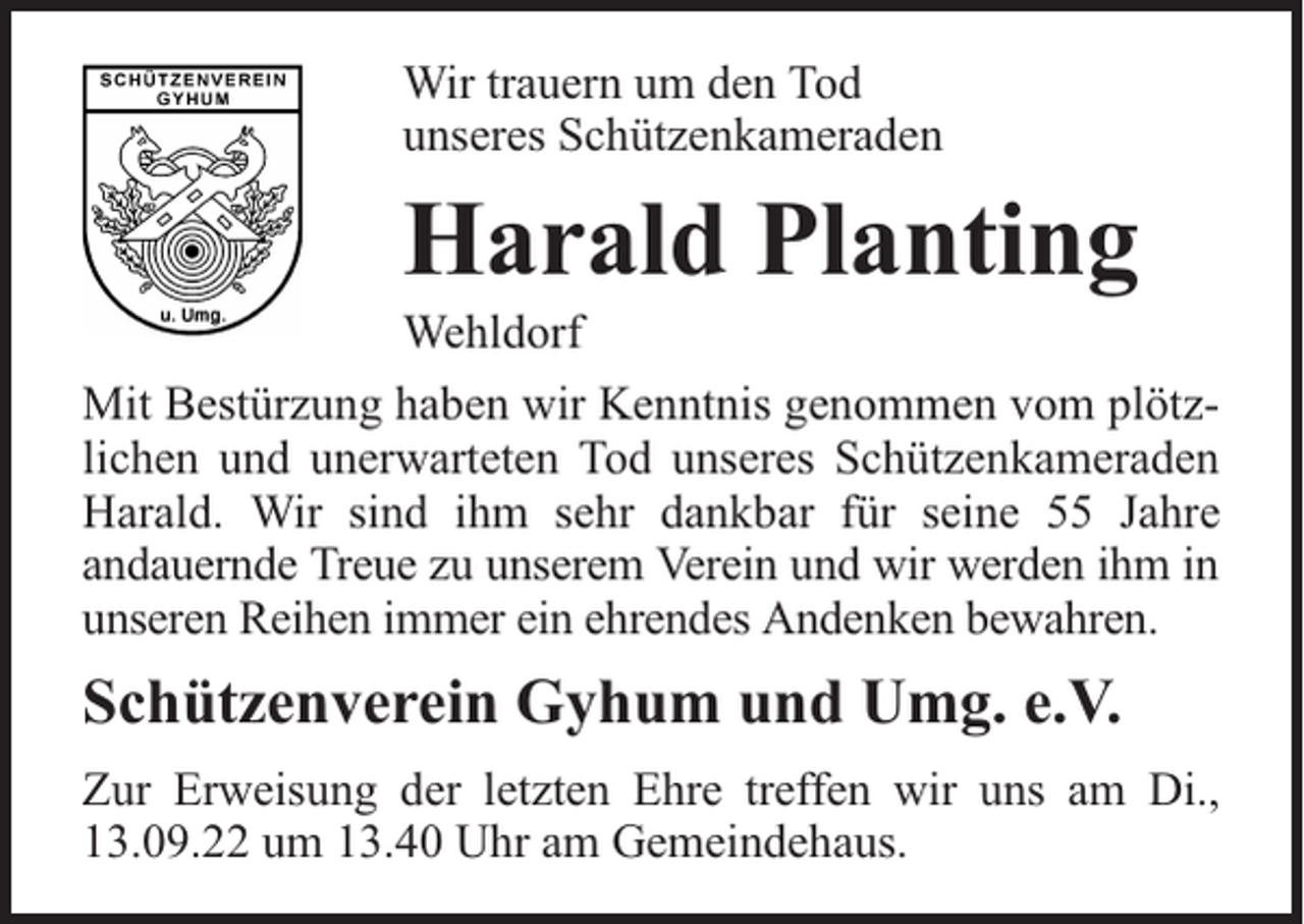 <p>Wir trauern um den Tod<br />unseres Schützenkameraden</p><p>Harald Planting</p><p>Wehldorf</p><p>Mit Bestürzung haben wir Kenntnis genommen vom plötzlichen und unerwarteten Tod unseres Schützenkameraden<br />Harald. Wir sind ihm sehr dankbar für seine 55 Jahre<br />andauernde Treue zu unserem Verein und wir werden ihm in<br />unseren Reihen immer ein ehrendes Andenken bewahren.</p><p>Schützenverein Gyhum und Umg. e.V.<br />Zur Erweisung der letzten Ehre treffen wir uns am Di.,<br />13.09.22 um 13.40 Uhr am Gemeindehaus.</p>