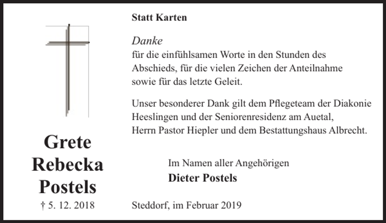 <p>Statt Karten</p><p>Danke</p><p>für die einfühlsamen Worte in den Stunden des<br />Abschieds, für die vielen Zeichen der Anteilnahme<br />sowie für das letzte Geleit.</p><p>Grete<br />Rebecka<br />Postels<br />† 5. 12. 2018</p><p>Unser besonderer Dank gilt dem Pflegeteam der Diakonie<br />Heeslingen und der Seniorenresidenz am Auetal,<br />Herrn Pastor Hiepler und dem Bestattungshaus Albrecht.<br />Im Namen aller Angehörigen</p><p>Dieter Postels<br />Steddorf, im Februar 2019</p>