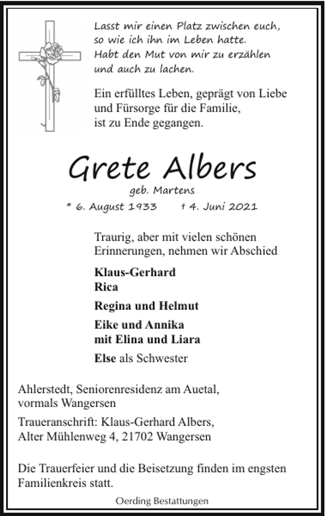 <p>Lasst mir einen Platz zwischen euch,<br />so wie ich ihn im Leben hatte.<br />Habt den Mut von mir zu erzählen<br />und auch zu lachen.</p><p>Ein erfülltes Leben, geprägt von Liebe<br />und Fürsorge für die Familie,<br />ist zu Ende gegangen.</p><p>Grete Albers<br />geb. Martens</p><p>* 6. August 1933</p><p>† 4. Juni 2021</p><p>Traurig, aber mit vielen schönen<br />Erinnerungen, nehmen wir Abschied<br />Klaus-Gerhard<br />Rica<br />Regina und Helmut<br />Eike und Annika<br />mit Elina und Liara<br />Else als Schwester<br />Ahlerstedt, Seniorenresidenz am Auetal,<br />vormals Wangersen<br />Traueranschrift: Klaus-Gerhard Albers,<br />Alter Mühlenweg 4, 21702 Wangersen<br />Die Trauerfeier und die Beisetzung finden im engsten<br />Familienkreis statt.<br />Oerding Bestattungen</p>