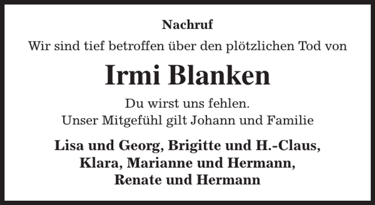 <p>Nachruf<br />Wir sind tief betroffen über den plötzlichen Tod von</p><p>Irmi Blanken<br />Du wirst uns fehlen.<br />Unser Mitgefühl gilt Johann und Familie</p><p>Lisa und Georg, Brigitte und H.-Claus,<br />Klara, Marianne und Hermann,<br />Renate und Hermann</p>