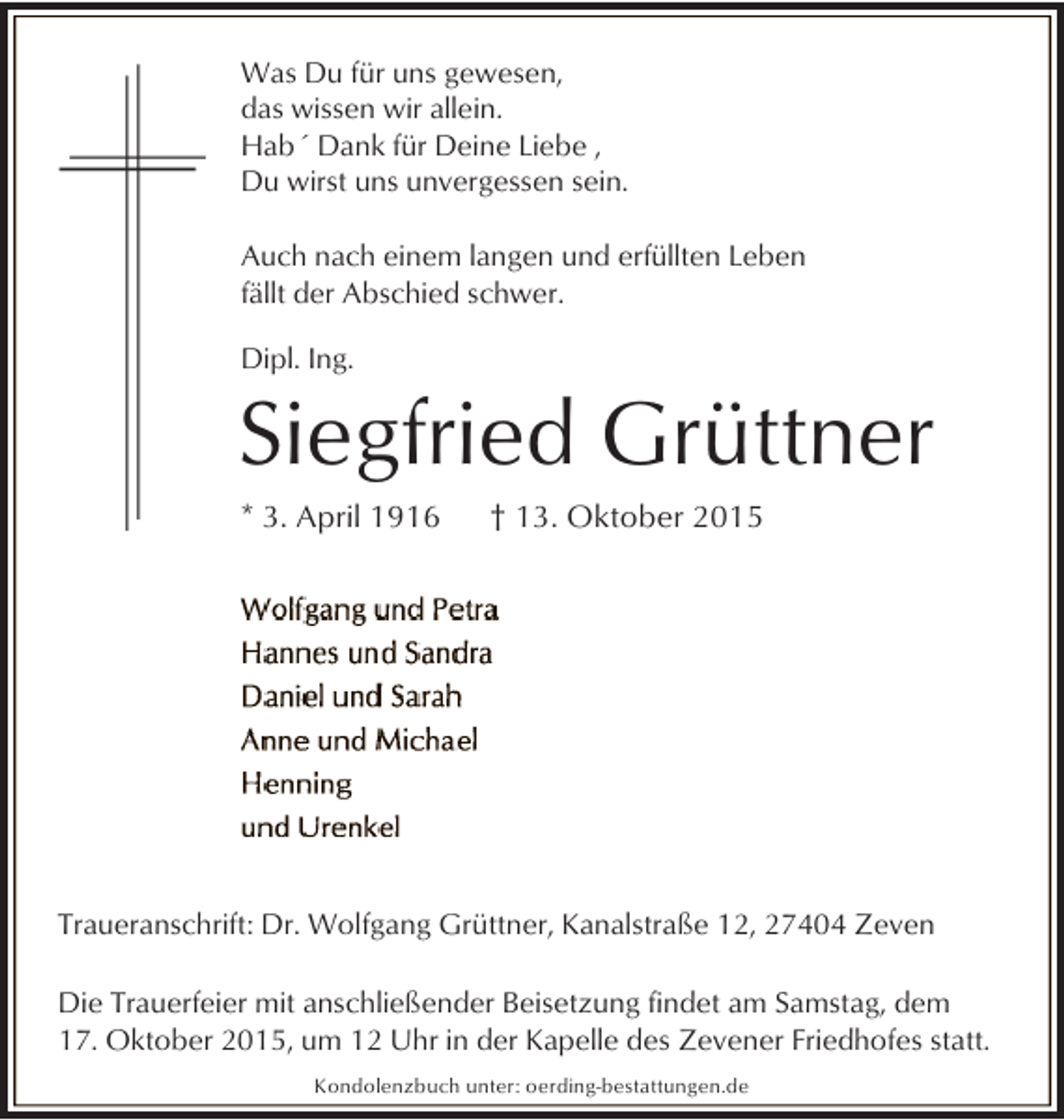 <p>Was Du für uns gewesen,<br />das wissen wir allein.<br />Hab´ Dank für Deine Liebe ,<br />Du wirst uns unvergessen sein.<br />Auch nach einem langen und erfüllten Leben<br />fällt der Abschied schwer.<br />Dipl. Ing.</p><p>Siegfried Grüttner<br />* 3. April 1916</p><p>† 13. Oktober 2015</p><p>Traueranschrift: Dr. Wolfgang Grüttner, Kanalstraße 12, 27404 Zeven<br />Die Trauerfeier mit anschließender Beisetzung findet am Samstag, dem<br />17. Oktober 2015, um 12 Uhr in der Kapelle des Zevener Friedhofes statt.<br />Kondolenzbuch unter: oerding-bestattungen.de</p>