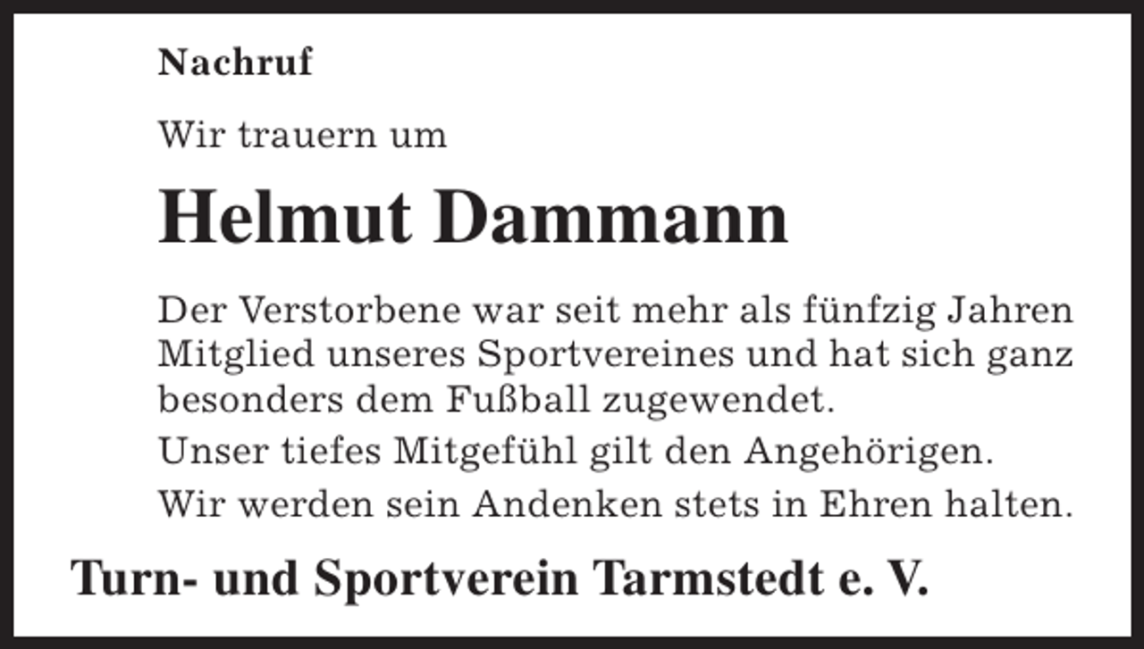 <p>Nachruf<br />Wir trauern um</p><p>Helmut Dammann<br />Der Verstorbene war seit mehr als fünfzig Jahren<br />Mitglied unseres Sportvereines und hat sich ganz<br />besonders dem Fußball zugewendet.<br />Unser tiefes Mitgefühl gilt den Angehörigen.<br />Wir werden sein Andenken stets in Ehren halten.</p><p>Turn- und Sportverein Tarmstedt e. V.</p>