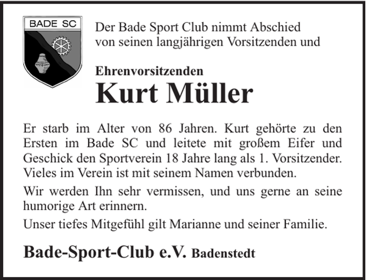 <p>Der Bade Sport Club nimmt Abschied<br />von seinen langjährigen Vorsitzenden und<br />Ehrenvorsitzenden</p><p>Kurt Müller</p><p>Er starb im Alter von 86 Jahren. Kurt gehörte zu den<br />Ersten im Bade SC und leitete mit großem Eifer und<br />Geschick den Sportverein 18 Jahre lang als 1. Vorsitzender.<br />Vieles im Verein ist mit seinem Namen verbunden.<br />Wir werden Ihn sehr vermissen, und uns gerne an seine<br />humorige Art erinnern.<br />Unser tiefes Mitgefühl gilt Marianne und seiner Familie.</p><p>Bade-Sport-Club e.V. Badenstedt</p>