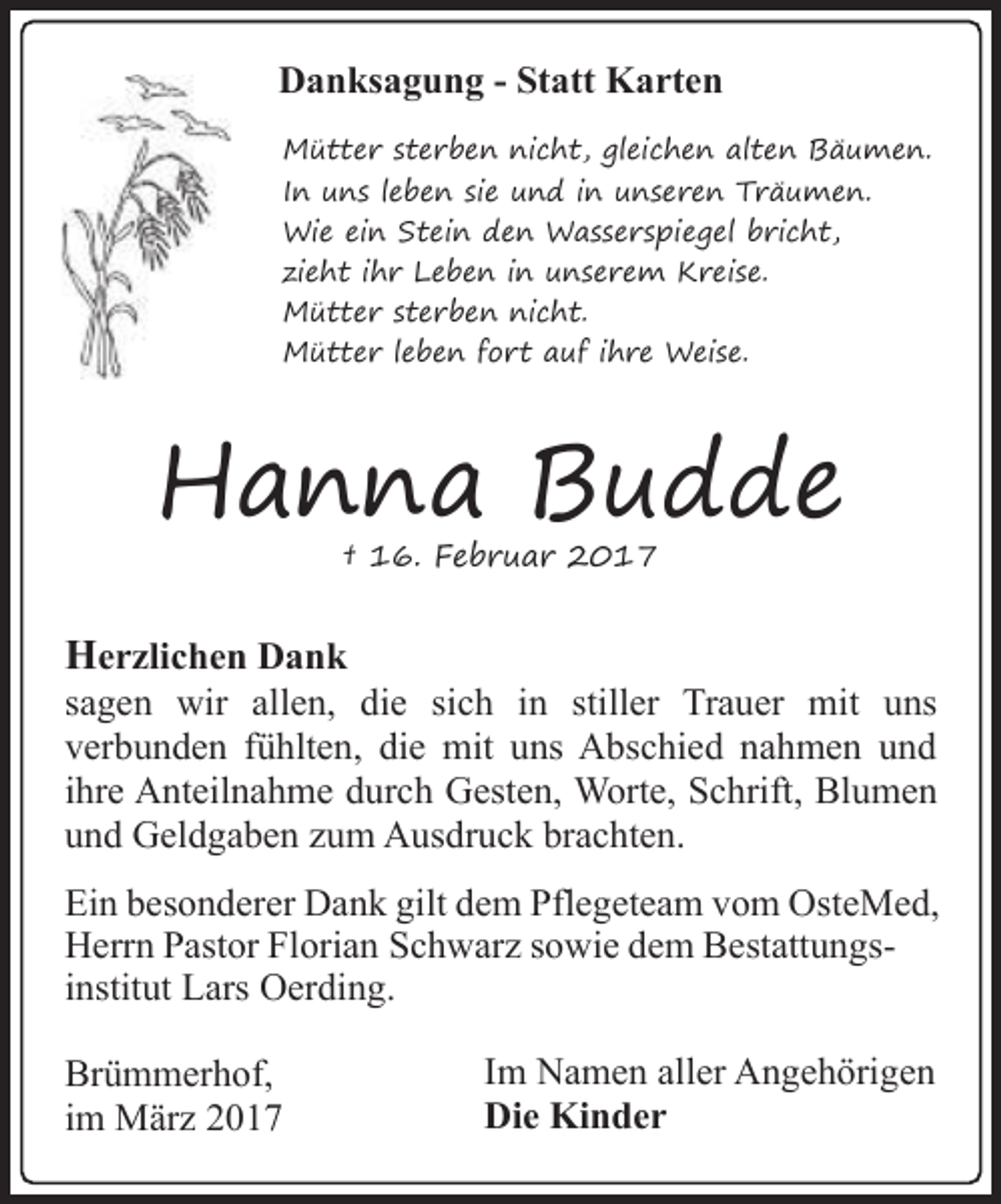 <p>Danksagung - Statt Karten<br />Mütter sterben nicht, gleichen alten Bäumen.<br />In uns leben sie und in unseren Träumen.<br />Wie ein Stein den Wasserspiegel bricht,<br />zieht ihr Leben in unserem Kreise.<br />Mütter sterben nicht.<br />Mütter leben fort auf ihre Weise.</p><p>Hanna Budde<br />† 16. Februar 2017</p><p>Herzlichen Dank</p><p>sagen wir allen, die sich in stiller Trauer mit uns<br />verbunden fühlten, die mit uns Abschied nahmen und<br />ihre Anteilnahme durch Gesten, Worte, Schrift, Blumen<br />und Geldgaben zum Ausdruck brachten.<br />Ein besonderer Dank gilt dem Pflegeteam vom OsteMed,<br />Herrn Pastor Florian Schwarz sowie dem Bestattungsinstitut Lars Oerding.<br />Brümmerhof,<br />im März 2017</p><p>Im Namen aller Angehörigen<br />Die Kinder</p>
