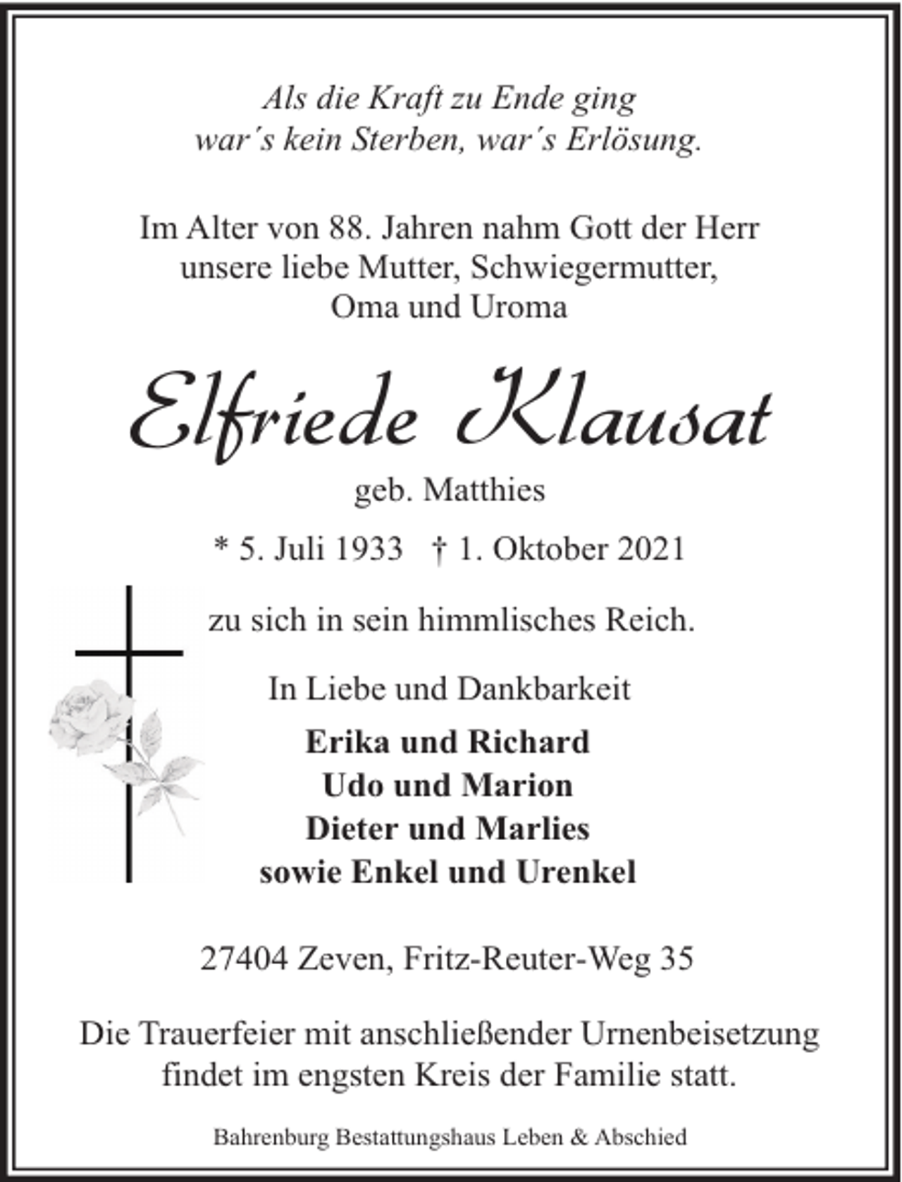 <p>Als die Kraft zu Ende ging<br />war´s kein Sterben, war´s Erlösung.<br />Im Alter von 88. Jahren nahm Gott der Herr<br />unsere liebe Mutter, Schwiegermutter,<br />Oma und Uroma</p><p>Elfriede Klausat<br />geb. Matthies</p><p>* 5. Juli 1933 † 1. Oktober 2021<br />zu sich in sein himmlisches Reich.<br />In Liebe und Dankbarkeit<br />Erika und Richard<br />Udo und Marion<br />Dieter und Marlies<br />sowie Enkel und Urenkel<br />27404 Zeven, Fritz-Reuter-Weg 35<br />Die Trauerfeier mit anschließender Urnenbeisetzung<br />findet im engsten Kreis der Familie statt.<br />Bahrenburg Bestattungshaus Leben &amp; Abschied</p>